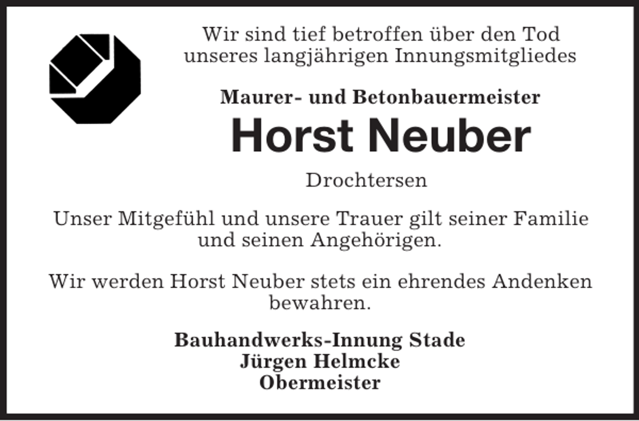 <p>Wir sind tief betroffen über den Tod<br />unseres langjährigen Innungsmitgliedes Maurer- und Betonbauermeister<br />Horst Neuber<br />Drochtersen<br />Unser Mitgefühl und unsere Trauer gilt seiner Familie und seinen Angehörigen.</p><p>Wir werden Horst Neuber stets ein ehrendes Andenken bewahren.<br />Bauhandwerks-Innung Stade<br />Jürgen Helmcke<br />Obermeister</p>
