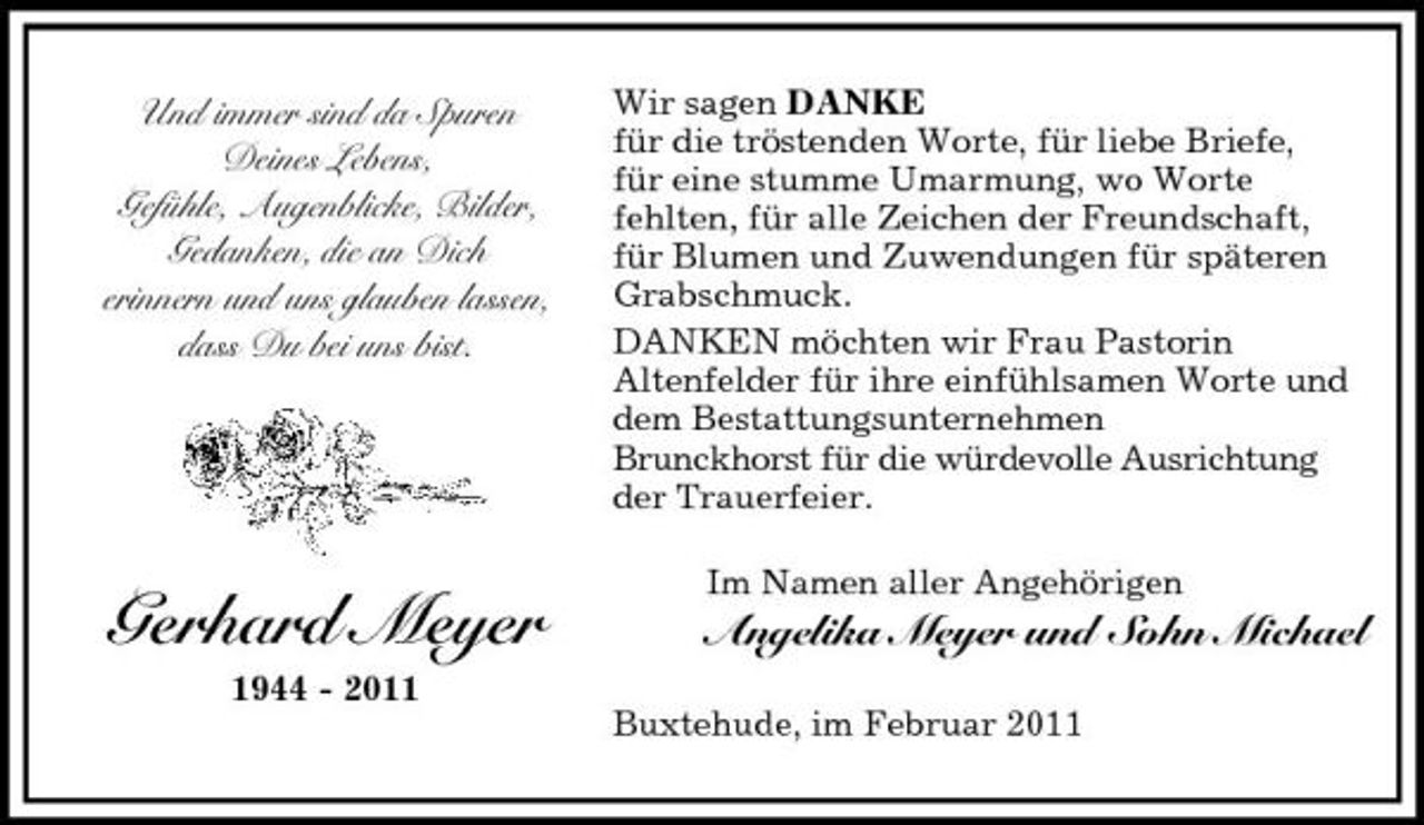 <p>Und immer sind da Spuren Deines Lebens, Gefühle, Augenblicke, Bilder, Gedanken, die an Dich erinnern und uns glauben lassen, dass Du bei uns bist.</p><p>Wir sagen DANKE für die tröstenden Worte, für liebe Briefe, für eine stumme Umarmung, wo Worte fehlten, für alle Zeichen der Freundschaft, für Blumen und Zuwendungen für späteren Grabschmuck. DANKEN möchten wir Frau Pastorin Altenfelder für ihre einfühlsamen Worte und dem Bestattungsunternehmen Brunckhorst für die würdevolle Ausrichtung der Trauerfeier. Im Namen aller Angehörigen</p><p>Gerhard Meyer<br />1944 - 2011</p><p>Angelika Meyer und Sohn Michael<br />Buxtehude, im Februar 2011</p>