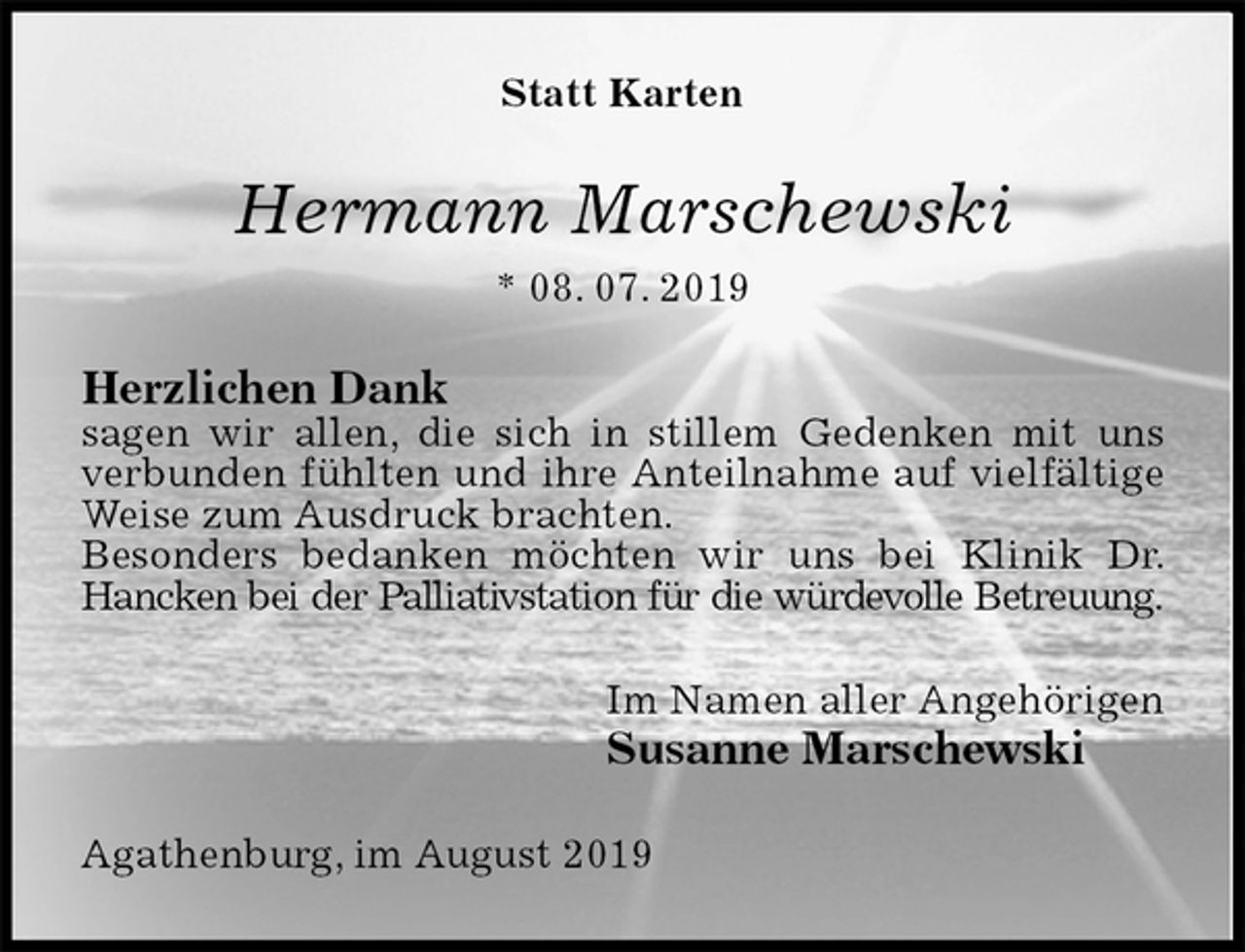 <p>Statt Karten<br />Hermann Marschewski<br />* 08. 07. 2019<br />Herzlichen Dank<br />sagen wir allen, die sich in stillem Gedenken mit uns verbunden fühlten und ihre Anteilnahme auf vielfältige Weise zum Ausdruck brachten.<br />Besonders bedanken möchten wir uns bei Klinik Dr. Hancken bei der Palliativstation für die würdevolle Betreuung.<br />Im Namen aller Angehörigen<br />Susanne Marschewski<br />Agathenburg, im August 2019</p>