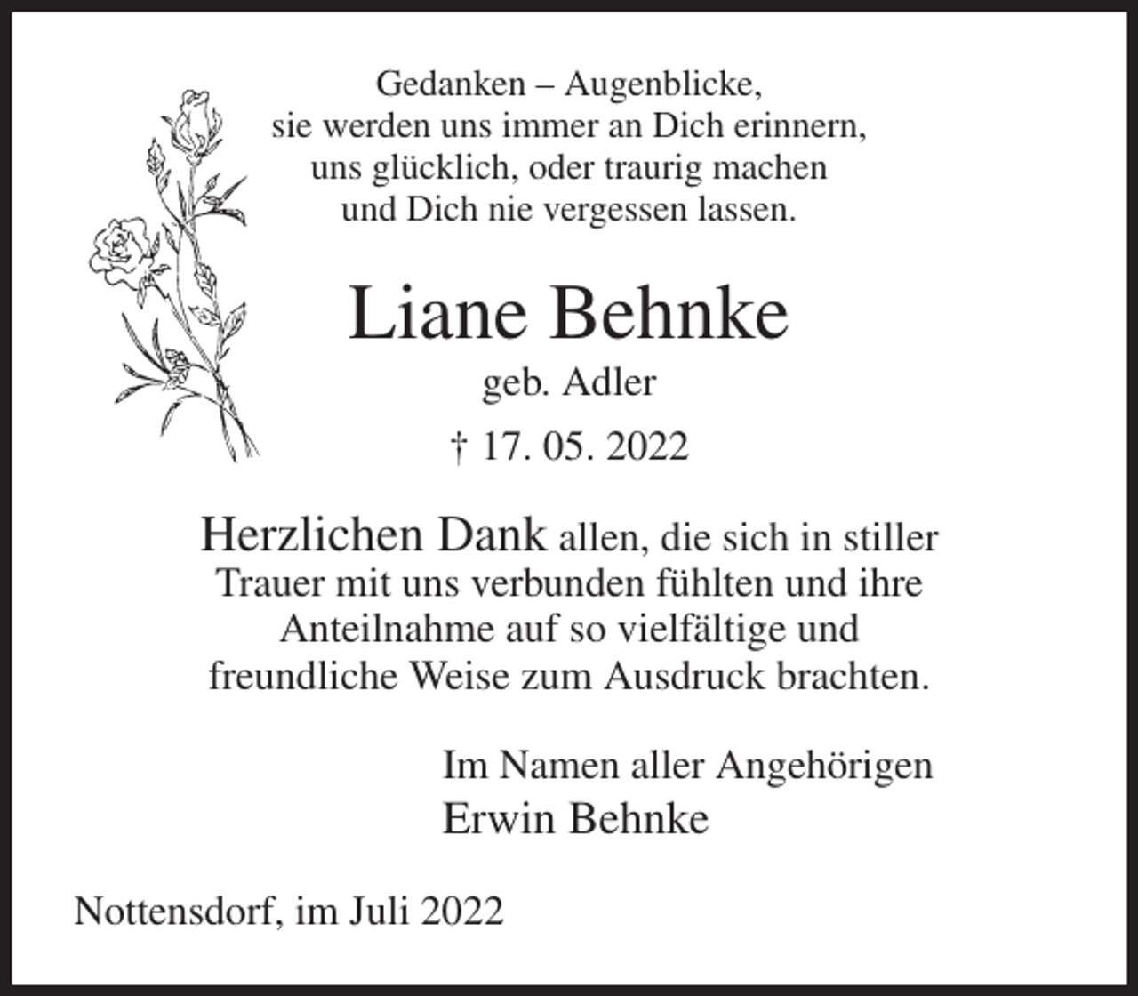 <p>Gedanken - Augenblicke,<br />sie werden uns immer an Dich erinnern,<br />uns glücklich, oder traurig machen<br />und Dich nie vergessen lassen.<br />Liane Behnke<br />geb. Adler<br />† 17. 05. 2022<br />Herzlichen Dank allen, die sich in stiller<br />Trauer mit uns verbunden fühlten und ihre<br />Anteilnahme auf so vielfältige und<br />freundliche Weise zum Ausdruck brachten.<br />Im Namen aller Angehörigen<br />Erwin Behnke<br />Nottensdorf, im Juli 2022</p>