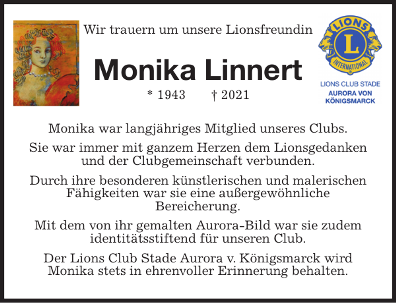 <p>Wir trauern um unsere Lionsfreundin<br />Monika Linnert<br />* 1943 † 2021<br />Monika war langjähriges Mitglied unseres Clubs.<br />Sie war immer mit ganzem Herzen dem Lionsgedanken und der Clubgemeinschaft verbunden.<br />Durch ihre besonderen künstlerischen und malerischen Fähigkeiten war sie eine außergewöhnliche<br />Bereicherung.<br />Mit dem von ihr gemalten Aurora-Bild war sie zudem identitätsstiftend für unseren Club.<br />Der Lions Club Stade Aurora v. Königsmarck wird<br />Monika stets in ehrenvoller Erinnerung behalten.</p>