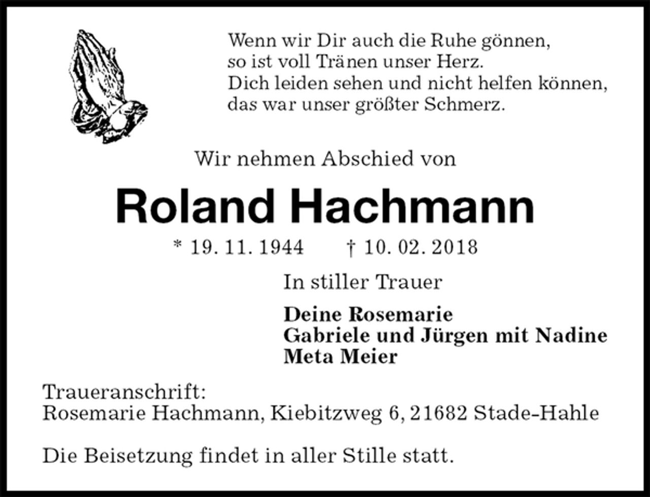 <p>Wenn wir Dir auch die Ruhe gönnen,<br />so ist voll Tränen unser Herz.<br />Dich leiden sehen und nicht helfen können,<br />das war unser größter Schmerz.</p>
<p>Wir nehmen Abschied von<br />Roland Hachmann<br />* 19. 11. 1944 † 10. 02. 2018<br />In stiller Trauer<br />Deine Rosemarie<br />Gabriele und Jürgen mit Nadine<br />Meta Meier<br />Traueranschrift:<br />Rosemarie Hachmann, Kiebitzweg 6, 21682 Stade-Hahle</p>
<p>Die Beisetzung findet in aller Stille statt.</p>
