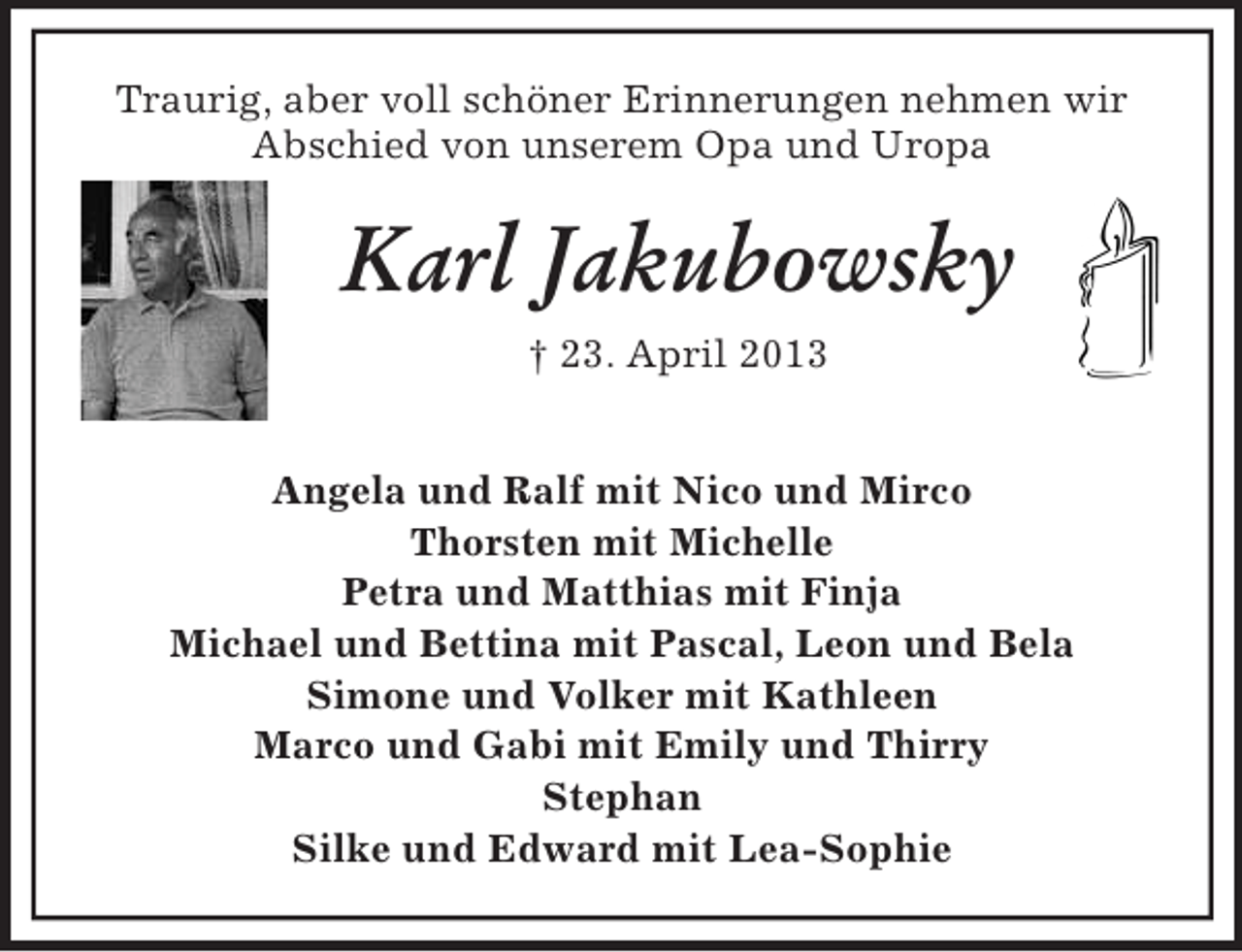 <p>Traurig, aber voll schöner Erinnerungen nehmen wir<br />Abschied von unserem Opa und Uropa</p><p>Karl Jakubowsky<br />† 23. April 2013<br />Angela und Ralf mit Nico und Mirco<br />Thorsten mit Michelle<br />Petra und Matthias mit Finja<br />Michael und Bettina mit Pascal, Leon und Bela<br />Simone und Volker mit Kathleen<br />Marco und Gabi mit Emily und Thirry<br />Stephan<br />Silke und Edward mit Lea-Sophie</p>