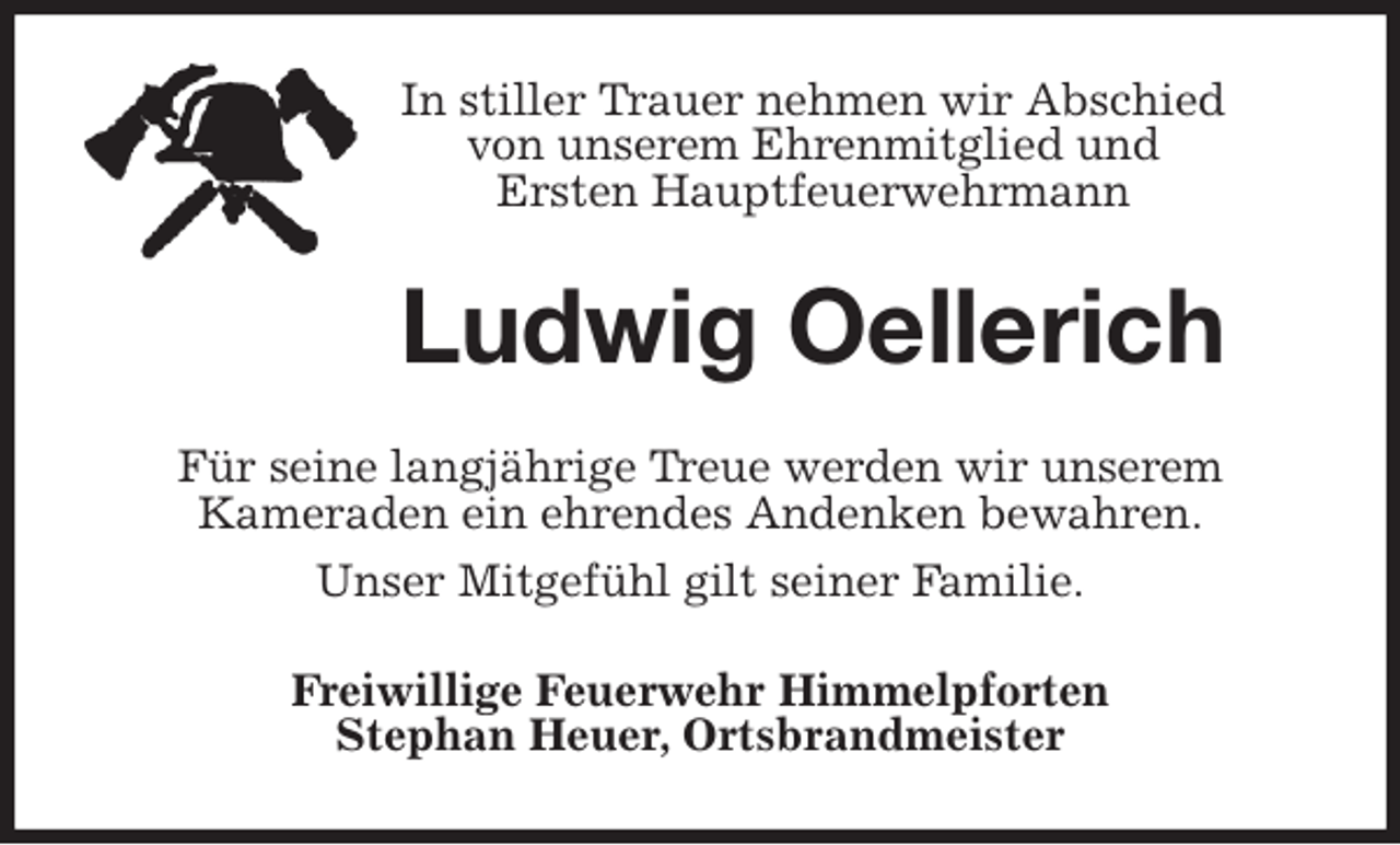 <p>In stiller Trauer nehmen wir Abschied<br />von unserem Ehrenmitglied und<br />Ersten Hauptfeuerwehrmann<br />Ludwig Oellerich<br />Für seine langjährige Treue werden wir unserem<br />Kameraden ein ehrendes Andenken bewahren.<br />Unser Mitgefühl gilt seiner Familie.<br />Freiwillige Feuerwehr Himmelpforten<br />Stephan Heuer, Ortsbrandmeister</p>