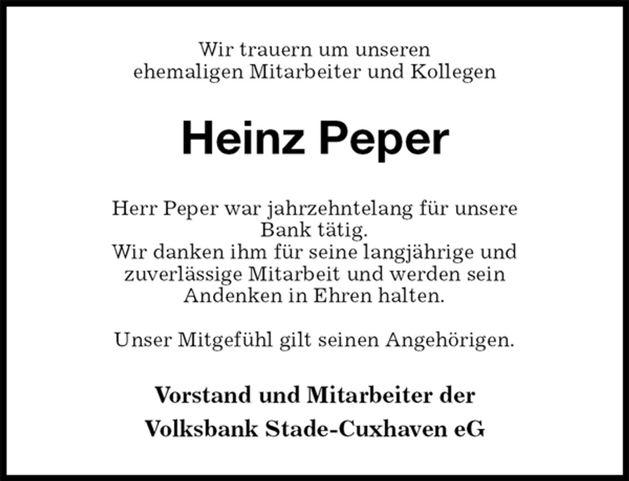 <p>Wir trauern um unseren<br />ehemaligen Mitarbeiter und Kollegen<br />Heinz Peper<br />Herr Peper war jahrzehntelang für unsere<br />Bank tätig.<br />Wir danken ihm für seine langjährige und<br />zuverlässige Mitarbeit und werden sein<br />Andenken in Ehren halten.</p><p>Unser Mitgefühl gilt seinen Angehörigen.<br />Vorstand und Mitarbeiter der<br />Volksbank Stade-Cuxhaven eG</p>