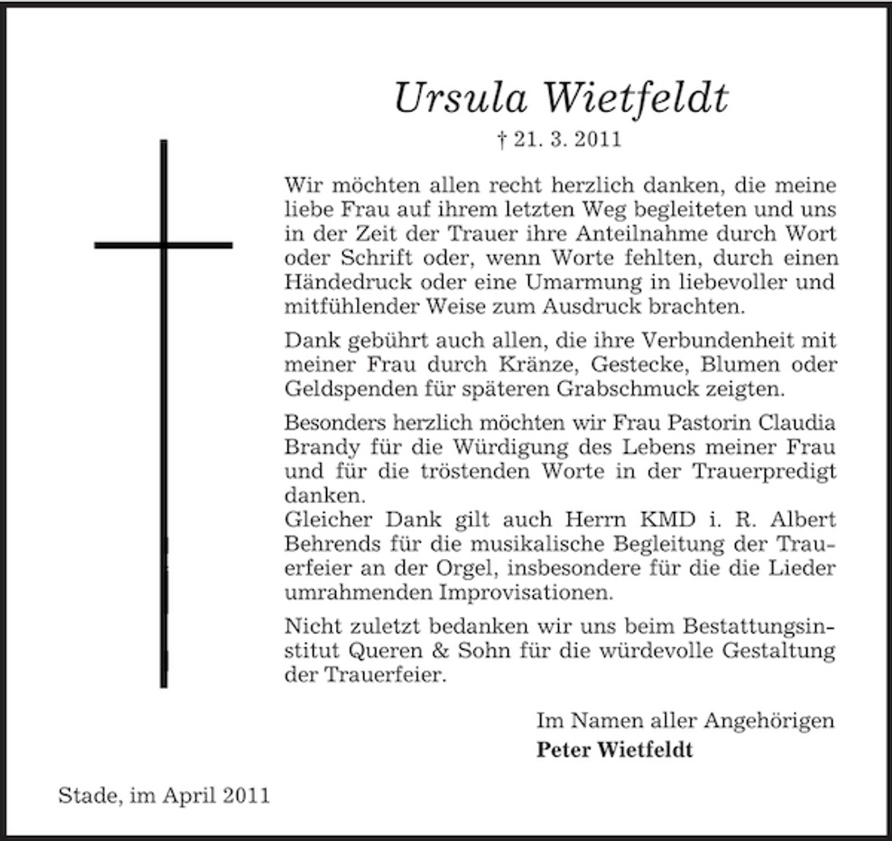 <p>Ursula Wietfeldt<br />† 21. 3. 2011 Wir möchten allen recht herzlich danken, die meine liebe Frau auf ihrem letzten Weg begleiteten und uns in der Zeit der Trauer ihre Anteilnahme durch Wort oder Schrift oder, wenn Worte fehlten, durch einen Händedruck oder eine Umarmung in liebevoller und mitfühlender Weise zum Ausdruck brachten. Dank gebührt auch allen, die ihre Verbundenheit mit meiner Frau durch Kränze, Gestecke, Blumen oder Geldspenden für späteren Grabschmuck zeigten. Besonders herzlich möchten wir Frau Pastorin Claudia Brandy für die Würdigung des Lebens meiner Frau und für die tröstenden Worte in der Trauerpredigt danken. Gleicher Dank gilt auch Herrn KMD i. R. Albert Behrends für die musikalische Begleitung der Trauerfeier an der Orgel, insbesondere für die die Lieder umrahmenden Improvisationen. Nicht zuletzt bedanken wir uns beim Bestattungsinstitut Queren &amp; Sohn für die würdevolle Gestaltung der Trauerfeier. Im Namen aller Angehörigen Peter Wietfeldt Stade, im April 2011</p>