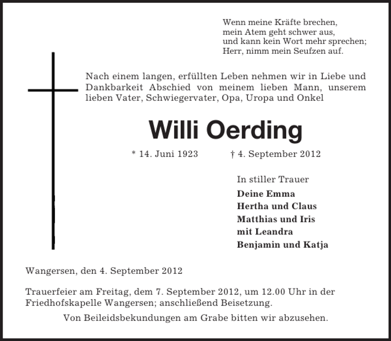 <p>Wenn meine Kräfte brechen,<br />mein Atem geht schwer aus,<br />und kann kein Wort mehr sprechen;<br />Herr, nimm mein Seufzen auf.<br />Nach einem langen, erfüllten Leben nehmen wir in Liebe und Dankbarkeit Abschied von meinem lieben Mann, unserem<br />lieben Vater, Schwiegervater, Opa, Uropa und Onkel<br />Willi Oerding<br />* 14. Juni 1923 † 4. September 2012<br />In stiller Trauer<br />Deine Emma<br />Hertha und Claus<br />Matthias und Iris<br />mit Leandra<br />Benjamin und Katja<br />Wangersen, den 4. September 2012</p><p>Trauerfeier am Freitag, dem 7. September 2012, um 12.00 Uhr in der<br />Friedhofskapelle Wangersen; anschließend Beisetzung.<br />Von Beileidsbekundungen am Grabe bitten wir abzusehen.</p>