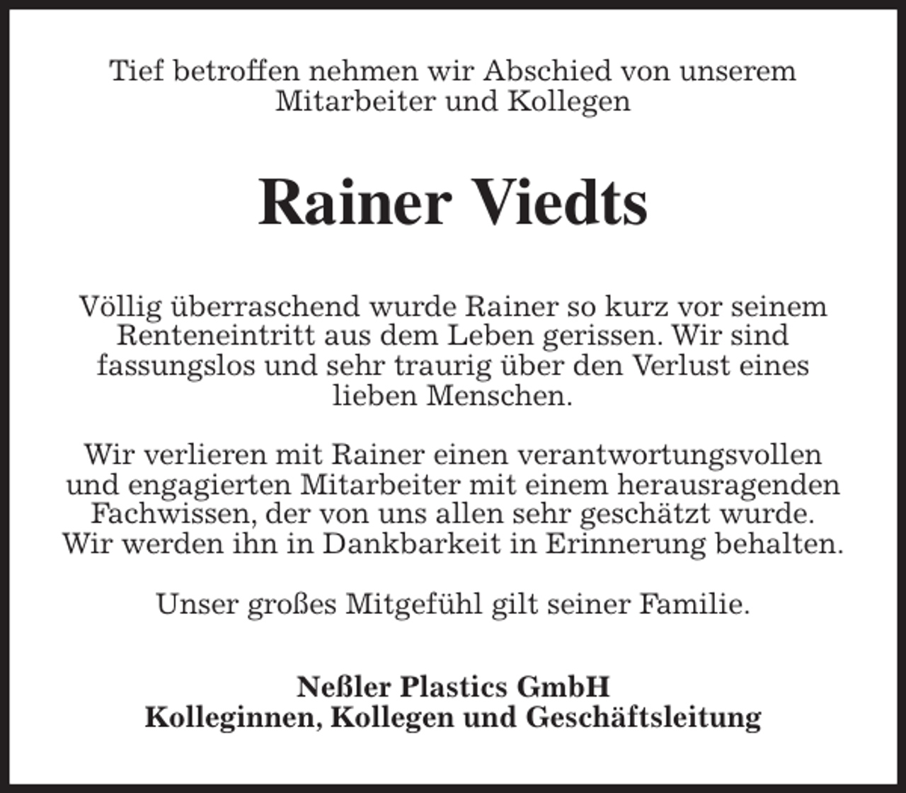 <p>Tief betroffen nehmen wir Abschied von unserem<br />Mitarbeiter und Kollegen<br />Rainer Viedts<br />Völlig überraschend wurde Rainer so kurz vor seinem Renteneintritt aus dem Leben gerissen. Wir sind<br />fassungslos und sehr traurig über den Verlust eines<br />lieben Menschen.</p>
<p>Wir verlieren mit Rainer einen verantwortungsvollen und engagierten Mitarbeiter mit einem herausragenden Fachwissen, der von uns allen sehr geschätzt wurde.<br />Wir werden ihn in Dankbarkeit in Erinnerung behalten.</p>
<p>Unser großes Mitgefühl gilt seiner Familie.<br />Neßler Plastics GmbH<br />Kolleginnen, Kollegen und Geschäftsleitung</p>