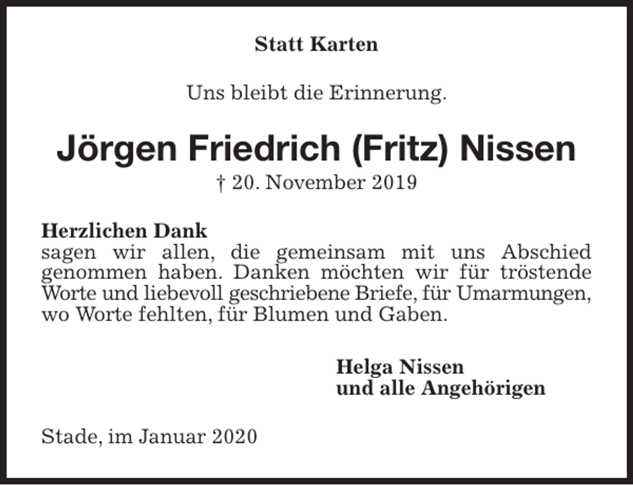 <p>Statt Karten<br />Uns bleibt die Erinnerung.<br />Jörgen Friedrich (Fritz) Nissen<br />† 20. November 2019<br />Herzlichen Dank<br />sagen wir allen, die gemeinsam mit uns Abschied<br />genommen haben. Danken möchten wir für tröstende Worte und liebevoll geschriebene Briefe, für Umarmungen,<br />wo Worte fehlten, für Blumen und Gaben.<br />Helga Nissen<br />und alle Angehörigen<br />Stade, im Januar 2020</p>