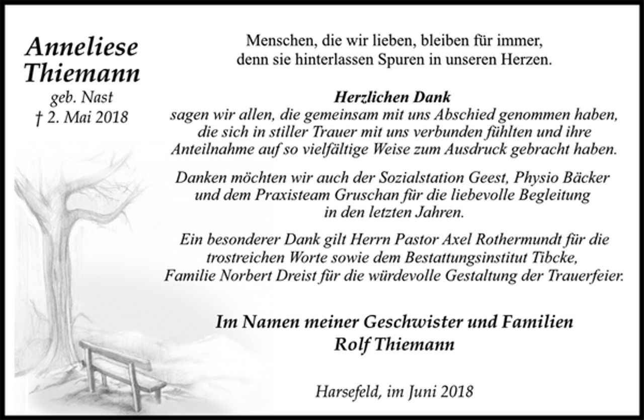 <p>Anneliese<br />Thiemann<br />geb. Nast<br />† 2. Mai 2018<br />Menschen, die wir lieben, bleiben für immer,<br />denn sie hinterlassen Spuren in unseren Herzen.<br />Herzlichen Dank<br />sagen wir allen, die gemeinsam mit uns Abschied genommen haben,<br />die sich in stiller Trauer mit uns verbunden fühlten und ihre<br />Anteilnahme auf so vielfältige Weise zum Ausdruck gebracht haben.<br />Danken möchten wir auch der Sozialstation Geest, Physio Bäcker<br />und dem Praxisteam Gruschan für die liebevolle Begleitung<br />in den letzten Jahren.<br />Ein besonderer Dank gilt Herrn Pastor Axel Rothermundt für die<br />trostreichen Worte sowie dem Bestattungsinstitut Tibcke,<br />Familie Norbert Dreist für die würdevolle Gestaltung der Trauerfeier.<br />Im Namen meiner Geschwister und Familien<br />Rolf Thiemann<br />Harsefeld, im Juni 2018</p>