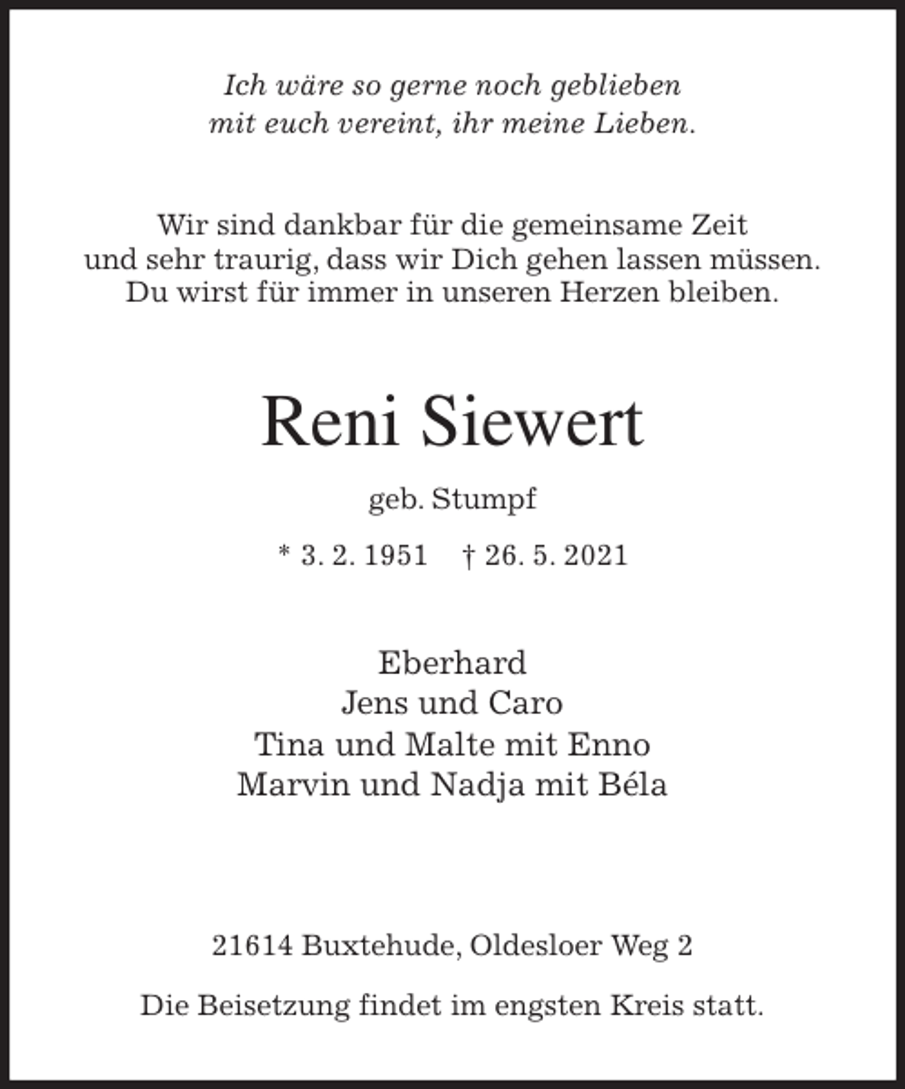 <p>Ich wäre so gerne noch geblieben<br />mit euch vereint, ihr meine Lieben.<br />Wir sind dankbar für die gemeinsame Zeit<br />und sehr traurig, dass wir Dich gehen lassen müssen.<br />Du wirst für immer in unseren Herzen bleiben.</p>
<p>Reni Siewert<br />geb. Stumpf<br />* 3. 2. 1951 † 26. 5. 2021<br />Eberhard<br />Jens und Caro<br />Tina und Malte mit Enno<br />Marvin und Nadja mit Béla</p>
<p>21614 Buxtehude, Oldesloer Weg 2</p>
<p>Die Beisetzung findet im engsten Kreis statt.</p>