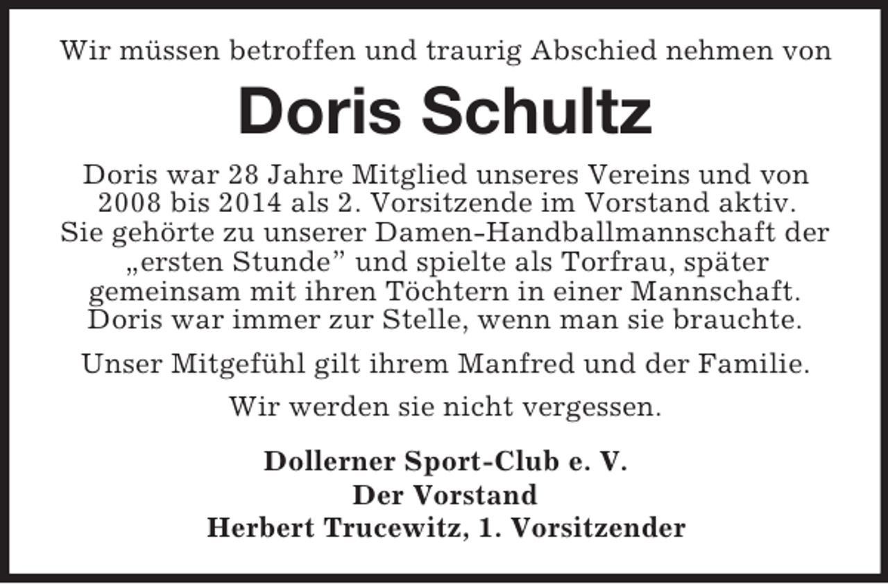 <p>Wir müssen betroffen und traurig Abschied nehmen von<br />Doris Schultz<br />Doris war 28 Jahre Mitglied unseres Vereins und von 2008 bis 2014 als 2. Vorsitzende im Vorstand aktiv.<br />Sie gehörte zu unserer Damen-Handballmannschaft der „ersten Stunde” und spielte als Torfrau, später<br />gemeinsam mit ihren Töchtern in einer Mannschaft.<br />Doris war immer zur Stelle, wenn man sie brauchte.<br />Unser Mitgefühl gilt ihrem Manfred und der Familie.<br />Wir werden sie nicht vergessen.<br />Dollerner Sport-Club e. V.<br />Der Vorstand<br />Herbert Trucewitz, 1. Vorsitzender</p>