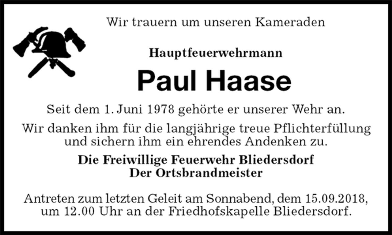 <p>Wir trauern um unseren Kameraden<br />Hauptfeuerwehrmann<br />Paul Haase<br />Seit dem 1. Juni 1978 gehörte er unserer Wehr an.<br />Wir danken ihm für die langjährige treue Pflichterfüllung und sichern ihm ein ehrendes Andenken zu.<br />Die Freiwillige Feuerwehr Bliedersdorf<br />Der Ortsbrandmeister</p><p>Antreten zum letzten Geleit am Sonnabend, dem 15.09.2018,<br />um 12.00 Uhr an der Friedhofskapelle Bliedersdorf.</p>