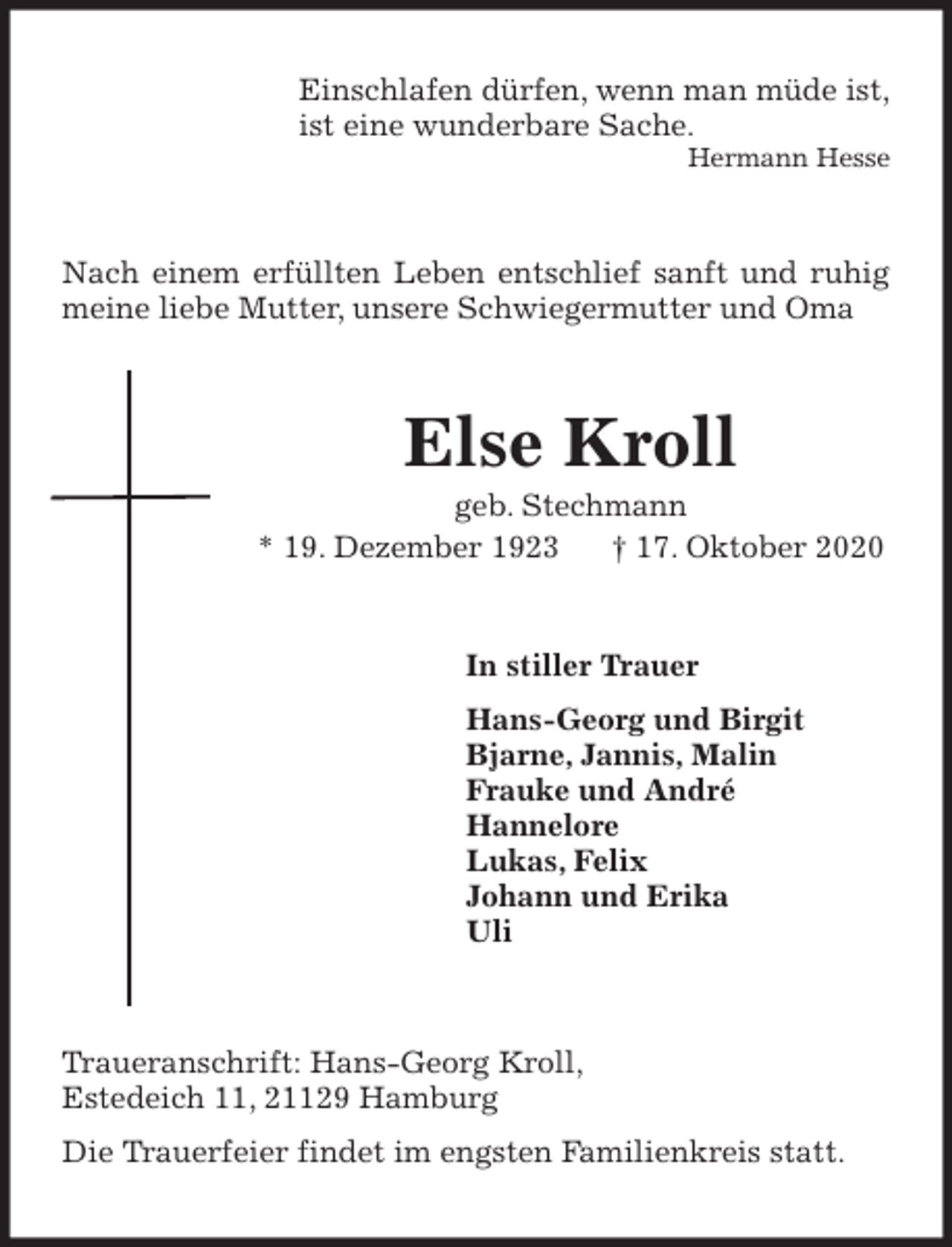 <p>Einschlafen dürfen, wenn man müde ist,<br />ist eine wunderbare Sache.<br />Hermann Hesse<br />Nach einem erfüllten Leben entschlief sanft und ruhig meine liebe Mutter, unsere Schwiegermutter und Oma<br />Else Kroll<br />geb. Stechmann<br />* 19. Dezember 1923 † 17. Oktober 2020<br />In stiller Trauer<br />Hans-Georg und Birgit<br />Bjarne, Jannis, Malin<br />Frauke und André<br />Hannelore<br />Lukas, Felix<br />Johann und Erika<br />Uli<br />Traueranschrift: Hans-Georg Kroll,<br />Estedeich 11, 21129 Hamburg<br />Die Trauerfeier findet im engsten Familienkreis statt.</p>