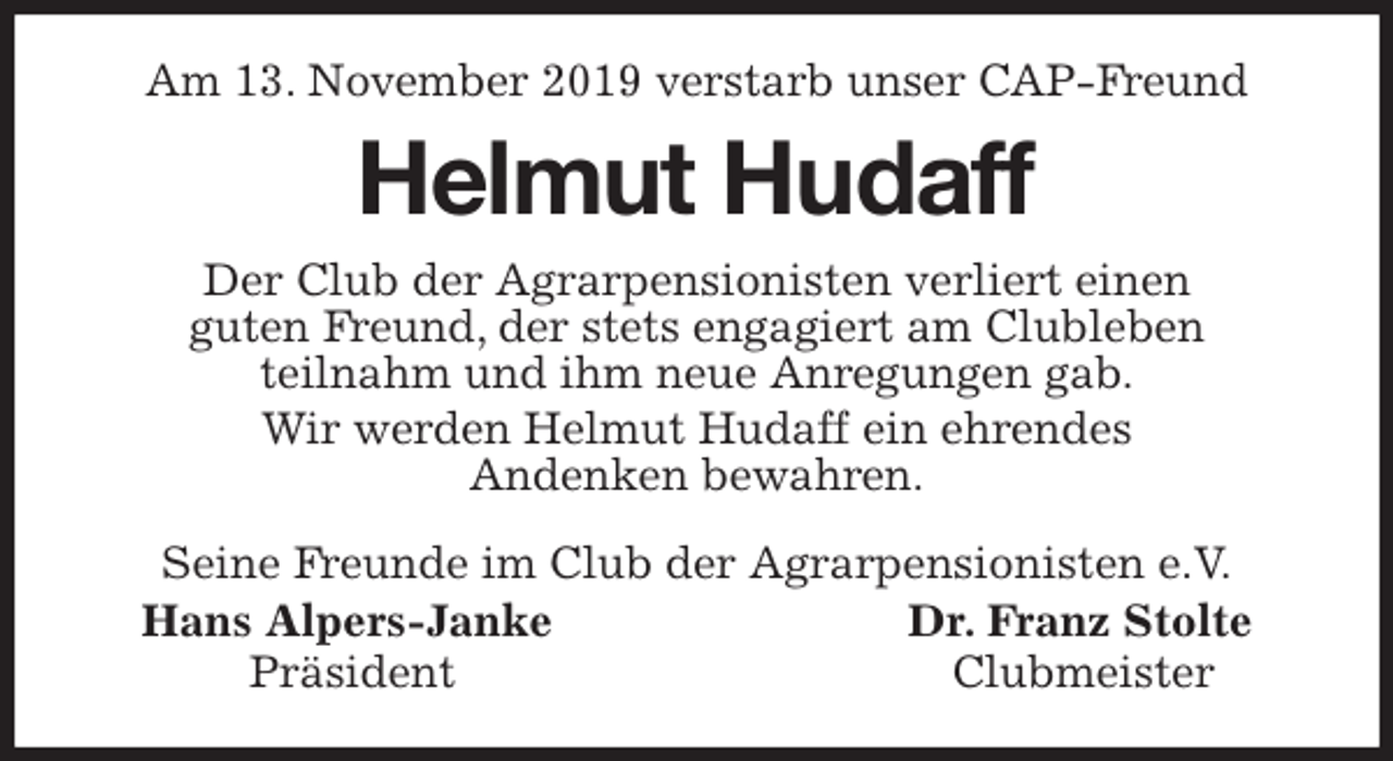 <p>Am 13. November 2019 verstarb unser CAP-Freund<br />Helmut Hudaff<br />Seine Freunde im Club der Agrarpensionisten e.V.<br />Hans Alpers-Janke Dr. Franz Stolte<br />Präsident Clubmeister<br />Der Club der Agrarpensionisten verliert einen<br />guten Freund, der stets engagiert am Clubleben<br />teilnahm und ihm neue Anregungen gab.<br />Wir werden Helmut Hudaff ein ehrendes<br />Andenken bewahren.</p>