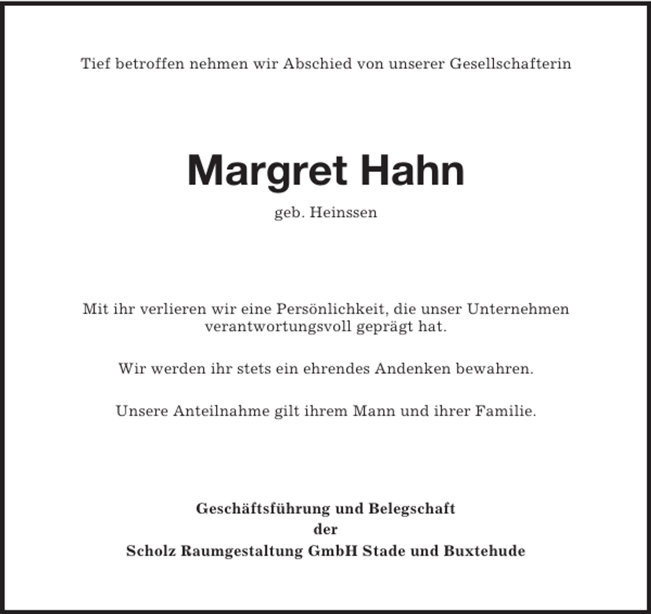 <p>Tief betroffen nehmen wir Abschied von unserer Gesellschafterin<br />Margret Hahn<br />geb. Heinssen<br />Mit ihr verlieren wir eine Persönlichkeit, die unser Unternehmen<br />verantwortungsvoll geprägt hat.</p><p>Wir werden ihr stets ein ehrendes Andenken bewahren.</p><p>Unsere Anteilnahme gilt ihrem Mann und ihrer Familie.<br />Geschäftsführung und Belegschaft<br />der<br />Scholz Raumgestaltung GmbH Stade und Buxtehude</p>