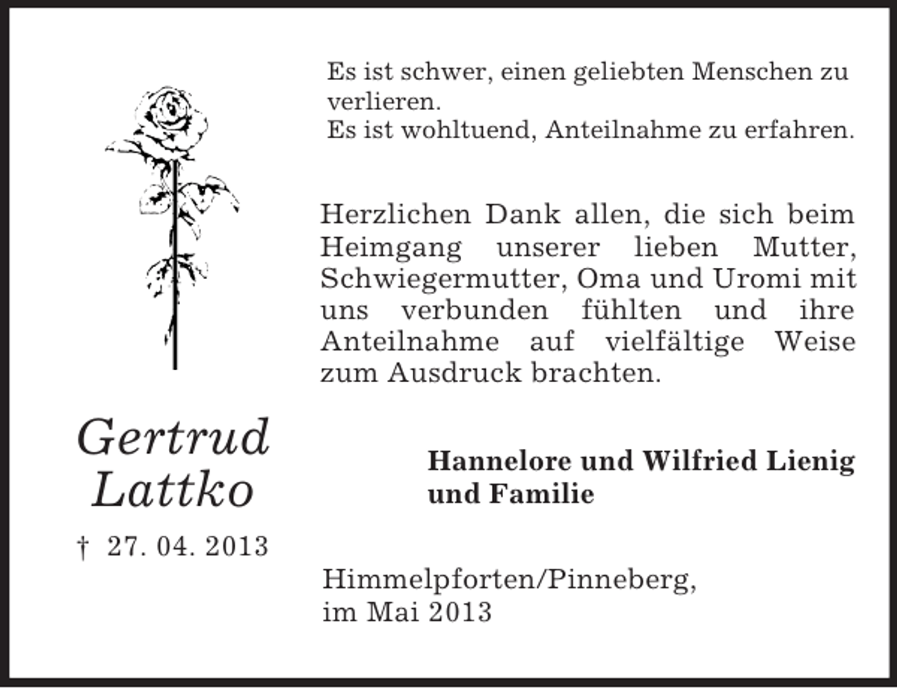 <p>Es ist schwer, einen geliebten Menschen zu<br />verlieren.<br />Es ist wohltuend, Anteilnahme zu erfahren.</p><p>Herzlichen Dank allen, die sich beim<br />Heimgang unserer lieben Mutter,<br />Schwiegermutter, Oma und Uromi mit<br />uns verbunden fühlten und ihre<br />Anteilnahme auf vielfältige Weise<br />zum Ausdruck brachten.</p><p>Gertrud<br />Lattko</p><p>Hannelore und Wilfried Lienig<br />und Familie</p><p>† 27. 04. 2013<br />Himmelpforten/Pinneberg,<br />im Mai 2013</p>
