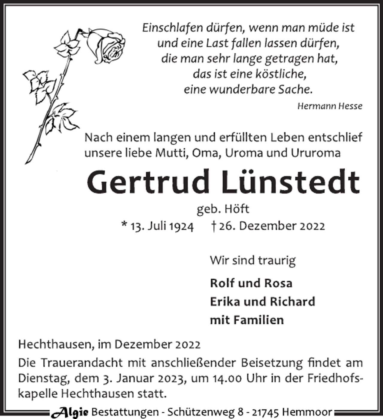 <p>Einschlafen dürfen, wenn man müde ist<br />und eine Last fallen lassen dürfen,<br />die man sehr lange getragen hat,<br />das ist eine köstliche,<br />eine wunderbare Sache.<br />Hermann Hesse<br />Nach einem langen und erfüllten Leben entschlief<br />unsere liebe Mutti, Oma, Uroma und Ururoma<br />Gertrud Lünstedt<br />geb. Höft<br />* 13. Juli 1924 † 26. Dezember 2022<br />Wir sind traurig<br />Rolf und Rosa<br />Erika und Richard<br />mit Familien<br />Hechthausen, im Dezember 2022<br />Die Trauerandacht mit anschließender Beisetzung findet am<br />Dienstag, dem 3. Januar 2023, um 14.00 Uhr in der Friedhofs‐<br />kapelle Hechthausen statt.</p>