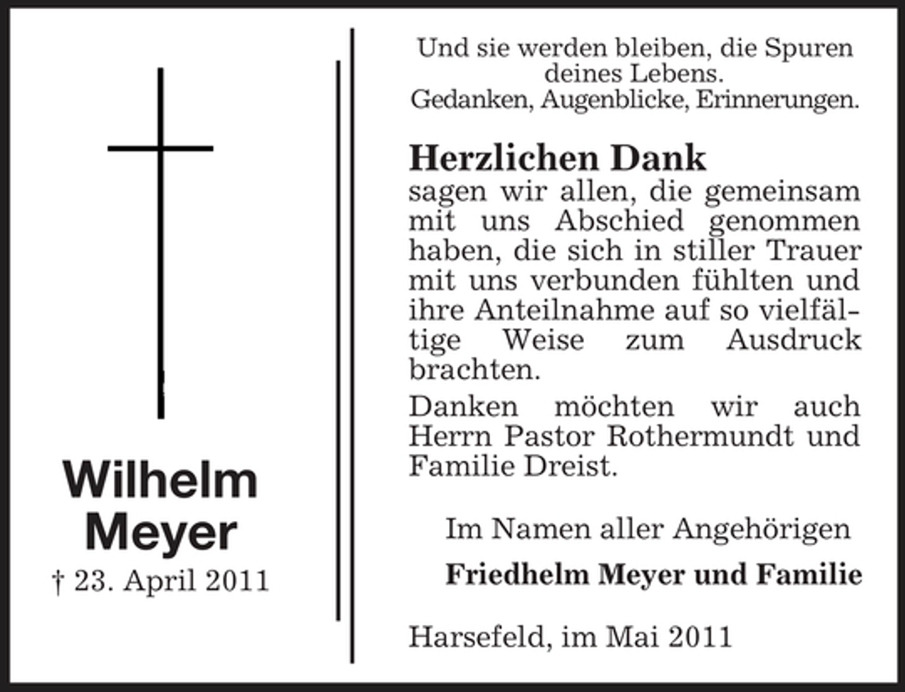 <p>Und sie werden bleiben, die Spuren deines Lebens. Gedanken, Augenblicke, Erinnerungen.</p><p>Herzlichen Dank<br />sagen wir allen, die gemeinsam mit uns Abschied genommen haben, die sich in stiller Trauer mit uns verbunden fühlten und ihre Anteilnahme auf so vielfältige Weise zum Ausdruck brachten. Danken möchten wir auch Herrn Pastor Rothermundt und Familie Dreist. Im Namen aller Angehörigen Friedhelm Meyer und Familie Harsefeld, im Mai 2011</p><p>Wilhelm Meyer<br />† 23. April 2011</p>