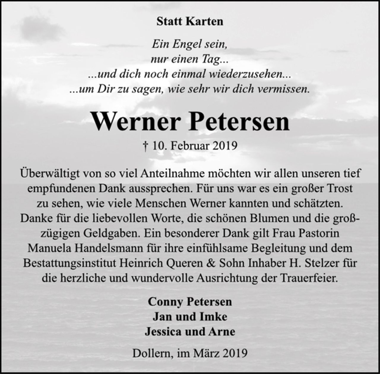 <p>Statt Karten<br />Ein Engel sein,<br />nur einen Tag...<br />... und dich noch einmal wiederzusehen...<br />... um Dir zu sagen, wie sehr wir dich vermissen.<br />Werner Petersen<br />10. Februar 2019<br />Überwältigt von so viel Anteilnahme möchten wir allen unseren tief empfundenen Dank aussprechen. Für uns war es ein großer Trost zu sehen, wie viele Menschen Werner kannten und schätzten. Danke für die liebevollen Worte, die schönen Blumen und die großzügigen Geldspenden. Ein besonderer Dank gilt Frau Pastorin Manuela Handelsmann für ihre einfühlsame Begleitung und dem Bestattungsinstitut Heinrich Queren &amp; Sohn Inhaber H. Stelzer für die herzliche und wundervolle Ausrichtung der Trauerfeier.<br />Conny Petersen<br />Jan und Imke<br />Jessica und Arne<br />Dollern, im März 2019</p>