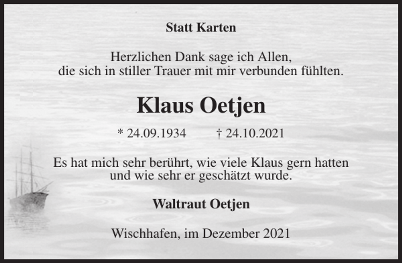<p>Statt Karten<br />Herzlichen Dank sage ich Allen,<br />die sich in stiller Trauer mit mir verbunden fühlten.<br />Klaus Oetjen<br />* 24.09.1934 † 24.10.2021<br />Es hat mich sehr berührt, wie viele Klaus gern hatten<br />und wie sehr er geschätzt wurde.<br />Waltraut Oetjen<br />Wischhafen, im Dezember 2021</p>