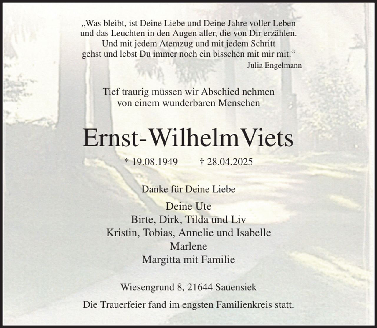 <p>„Was bleibt, ist Deine Liebe und Deine Jahre voller Leben<br />und das Leuchten in den Augen aller, die von Dir erzählen.<br />Und mit jedem Atemzug und mit jedem Schritt<br />gehst und lebst Du immer noch ein bisschen mit mir mit.“<br />Julia Engelmann<br />Tief traurig müssen wir Abschied nehmen<br />von einem wunderbaren Menschen<br />Ernst-WilhelmViets<br />* 19.08.1949 † 28.04.2025<br />Danke für Deine Liebe<br />Deine Ute<br />Birte, Dirk, Tilda und Liv<br />Kristin, Tobias, Annelie und Isabelle<br />Marlene<br />Margitta mit Familie<br />Wiesengrund 8, 21644 Sauensiek<br />Die Trauerfeier fand im engsten Familienkreis statt.</p>