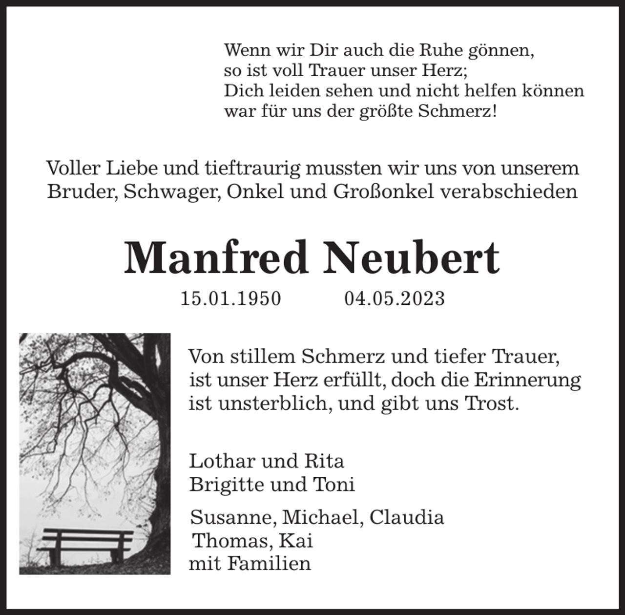 <p>Wenn wir Dir auch die Ruhe gönnen,<br />so ist voll Trauer unser Herz;<br />Dich leiden sehen und nicht helfen können<br />war für uns der größte Schmerz!<br />Voller Liebe und tieftraurig mussten wir uns von unserem Bruder, Schwager, Onkel und Großonkel verabschieden<br />Manfred Neubert<br />15.01.1950 04.05.2023<br />Von stillem Schmerz und tiefer Trauer,<br />ist unser Herz erfüllt, doch die Erinnerung<br />ist unsterblich, und gibt uns Trost.<br />Lothar und Rita<br />Brigitte und Toni<br />Susanne, Michael, Claudia<br />Thomas, Kai<br />mit Familien</p>