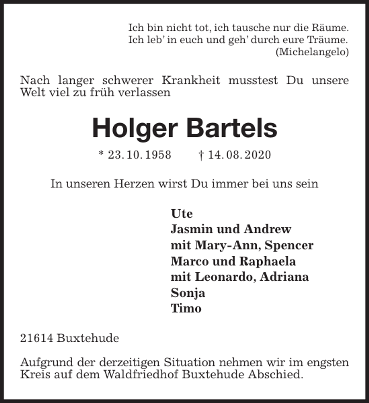 <p>Ich bin nicht tot, ich tausche nur die Räume.<br />Ich leb’ in euch und geh’ durch eure Träume.<br />(Michelangelo)<br />Nach langer schwerer Krankheit musstest Du unsere Welt viel zu früh verlassen<br />Holger Bartels<br />* 23. 10. 1958 † 14. 08. 2020<br />In unseren Herzen wirst Du immer bei uns sein<br />Ute<br />Jasmin und Andrew<br />mit Mary-Ann, Spencer<br />Marco und Raphaela<br />mit Leonardo, Adriana<br />Sonja<br />Timo<br />21614 Buxtehude</p>
<p>Aufgrund der derzeitigen Situation nehmen wir im engsten<br />Kreis auf dem Waldfriedhof Buxtehude Abschied.</p>