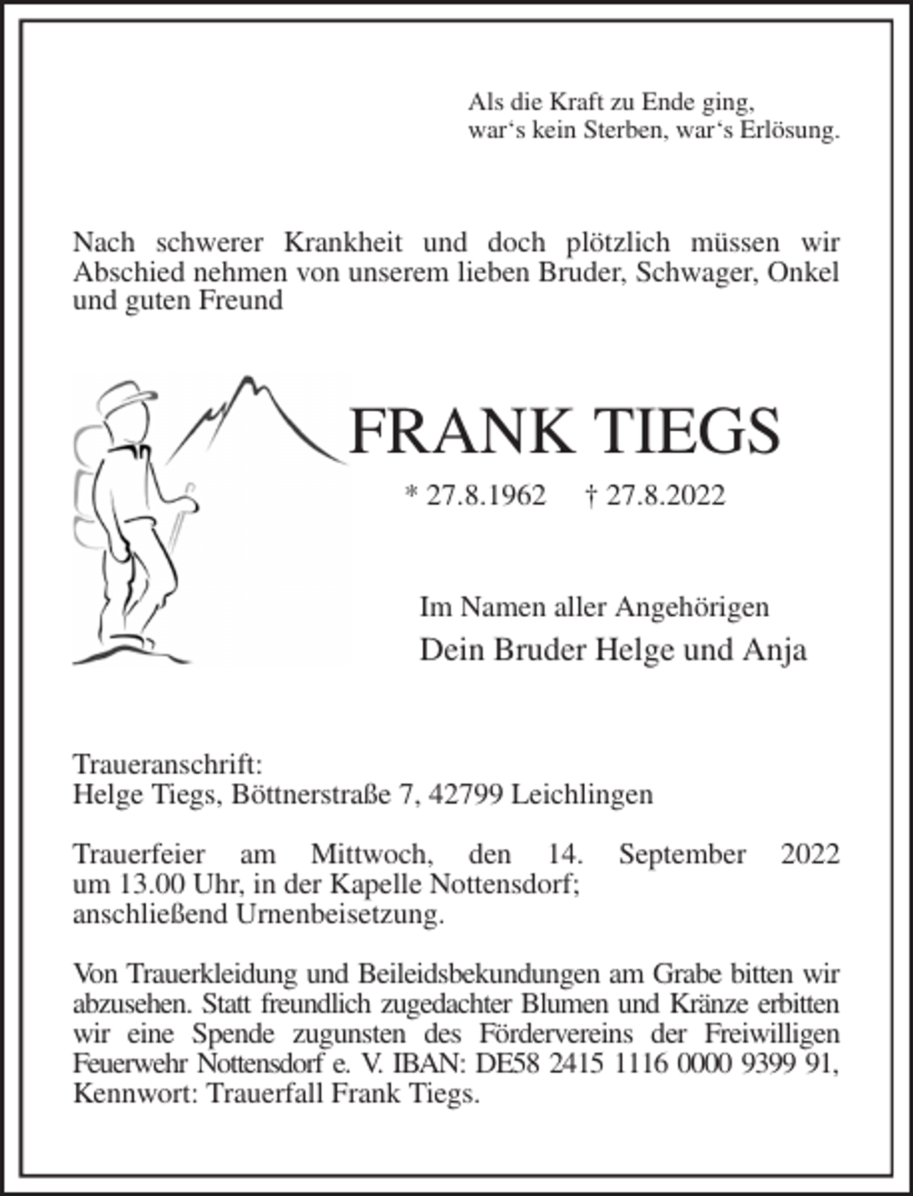 <p>Als die Kraft zu Ende ging,<br />war's kein Sterben, war's Erlösung.<br />Nach schwerer Krankheit und doch plötzlich müssen wir<br />Abschied nehmen von unserem lieben Bruder, Schwager, Onkel und guten Freund<br />FRANK TIEGS<br />* 27.8.1962 † 27.8.2022<br />Im Namen aller Angehörigen<br />Dein Bruder Helge und Anja<br />Traueranschrift:<br />Helge Tiegs, Böttnerstraße 7, 42799 Leichlingen</p><p>Trauerfeier am Mittwoch, den 14. September 2022<br />um 13.00 Uhr, in der Kapelle Nottensdorf;<br />anschließend Urnenbeisetzung.</p><p>Von Trauerkleidung und Beileidsbekundungen am Grabe bitten wir abzusehen. Statt freundlich zugedachter Blumen und Kränze erbitten wir eine Spende zugunsten des Fördervereins der Freiwilligen<br />Feuerwehr Nottensdorf e. V. IBAN: DE58 2415 1116 0000 9399 91, Kennwort: Trauerfall Frank Tiegs.</p>