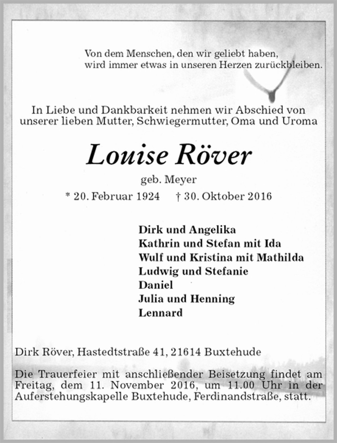<p>Von dem Menschen, den wir geliebt haben,<br />wird immer etwas in unseren Herzen zurückbleiben.<br />In Liebe und Dankbarkeit nehmen wir Abschied von<br />unserer lieben Mutter, Schwiegermutter, Oma und Uroma<br />Louise Röver<br />geb. Meyer<br />* 20. Februar 1924 † 30. Oktober 2016<br />Dirk und Angelika<br />Kathrin und Stefan mit Ida<br />Wulf und Kristina mit Mathilda<br />Ludwig und Stefanie<br />Daniel<br />Julia und Henning<br />Lennard<br />Dirk Röver, Hastedtstraße 41, 21614 Buxtehude</p><p>Die Trauerfeier mit anschließender Beisetzung findet am Freitag, dem 11. November 2016, um 11.00 Uhr in der<br />Auferstehungskapelle Buxtehude, Ferdinandstraße, statt.</p>