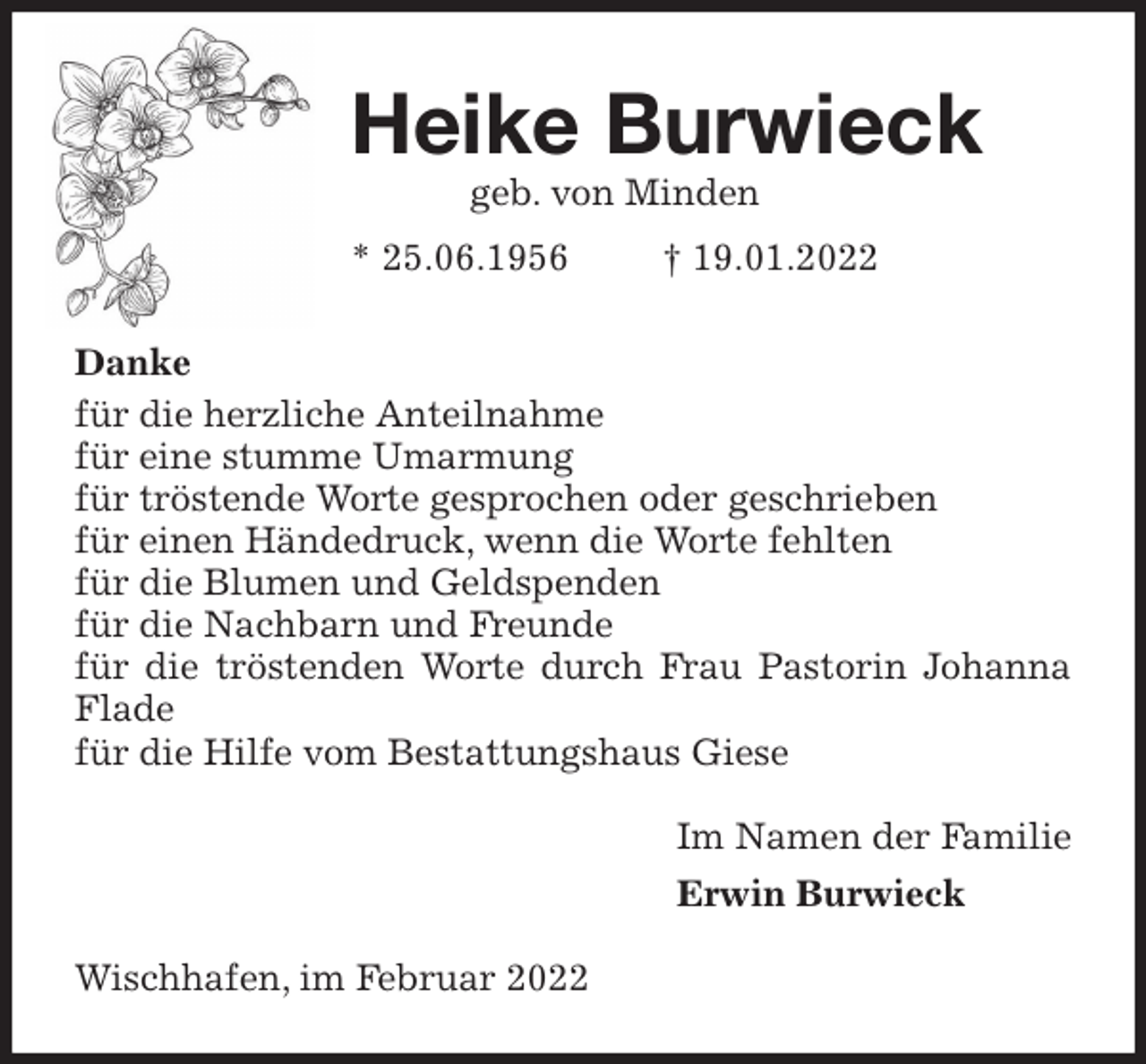 <p>Heike Burwieck<br />geb. von Minden<br />* 25.06.1956 † 19.01.2022<br />Danke<br />für die herzliche Anteilnahme<br />für eine stumme Umarmung<br />für tröstende Worte gesprochen oder geschrieben<br />für einen Händedruck, wenn die Worte fehlten<br />für die Blumen und Geldspenden<br />für die Nachbarn und Freunde<br />für die tröstenden Worte durch Frau Pastorin Johanna Flade<br />für die Hilfe vom Bestattungshaus Giese<br />Im Namen der Familie<br />Erwin Burwieck<br />Wischhafen, im Februar 2022</p>