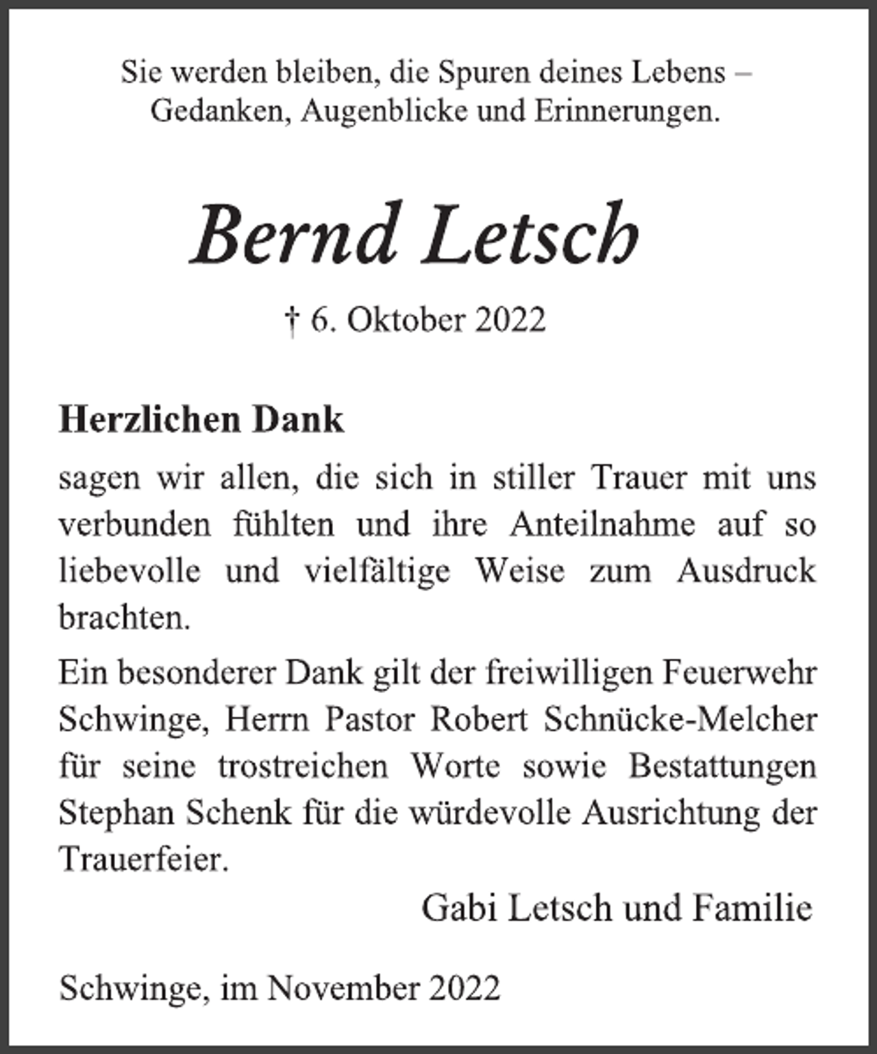 <p>Sie werden bleiben, die Spuren deines Lebens -<br />Gedanken, Augenblicke und Erinnerungen.<br />Bernd Letsch<br />† 6. Oktober 2022<br />Herzlichen Dank<br />sagen wir allen, die sich in stiller Trauer mit uns<br />verbunden fühlten und ihre Anteilnahme auf so<br />liebevolle und vielfältige Weise zum Ausdruck<br />brachten.<br />Ein besonderer Dank gilt der freiwilligen Feuerwehr<br />Schwinge, Herrn Pastor Robert Schnücke-Melcher<br />für seine trostreichen Worte sowie Bestattungen<br />Stephan Schenk für die würdevolle Ausrichtung der<br />Trauerfeier.<br />Gabi Letsch und Familie<br />Schwinge, im November 2022</p>