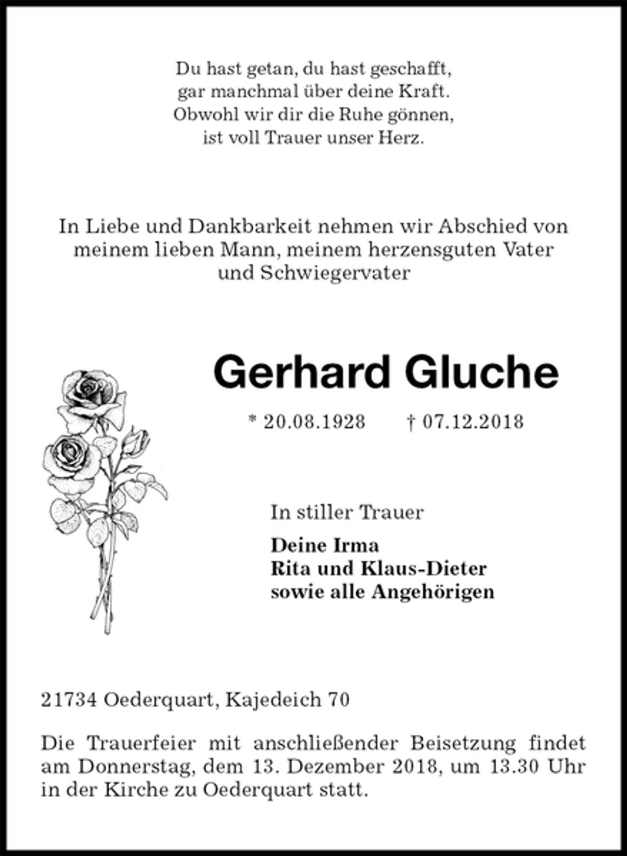 <p>Du hast getan, du hast geschafft,<br />gar manchmal über deine Kraft.<br />Obwohl wir dir die Ruhe gönnen,<br />ist voll Trauer unser Herz.<br />In Liebe und Dankbarkeit nehmen wir Abschied von<br />meinem lieben Mann, meinem herzensguten Vater<br />und Schwiegervater<br />Gerhard Gluche<br />* 20.08.1928 † 07.12.2018<br />In stiller Trauer<br />Deine Irma<br />Rita und Klaus-Dieter<br />sowie alle Angehörigen</p><p>21734 Oederquart, Kajedeich 70</p><p>Die Trauerfeier mit anschließender Beisetzung findet am Donnerstag, dem 13. Dezember 2018, um 13.30 Uhr in der Kirche zu Oederquart statt.</p>