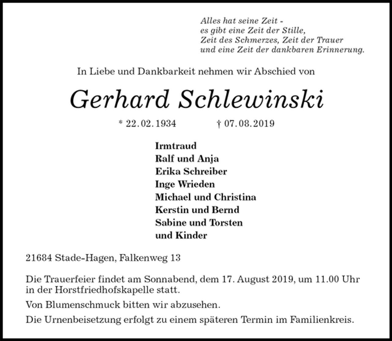 <p>Alles hat seine Zeit -<br />es gibt eine Zeit der Stille,<br />Zeit des Schmerzes, Zeit der Trauer<br />und eine Zeit der dankbaren Erinnerung.<br />In Liebe und Dankbarkeit nehmen wir Abschied von<br />Gerhard Schlewinski<br />* 22. 02. 1934 † 07. 08. 2019<br />Irmtraud<br />Ralf und Anja<br />Erika Schreiber<br />Inge Wrieden<br />Michael und Christina<br />Kerstin und Bernd<br />Sabine und Torsten<br />und Kinder<br />21684 Stade-Hagen, Falkenweg 13</p><p>Die Trauerfeier findet am Sonnabend, dem 17. August 2019, um 11.00 Uhr in der Horstfriedhofskapelle statt.<br />Von Blumenschmuck bitten wir abzusehen.<br />Die Urnenbeisetzung erfolgt zu einem späteren Termin im Familienkreis.</p>