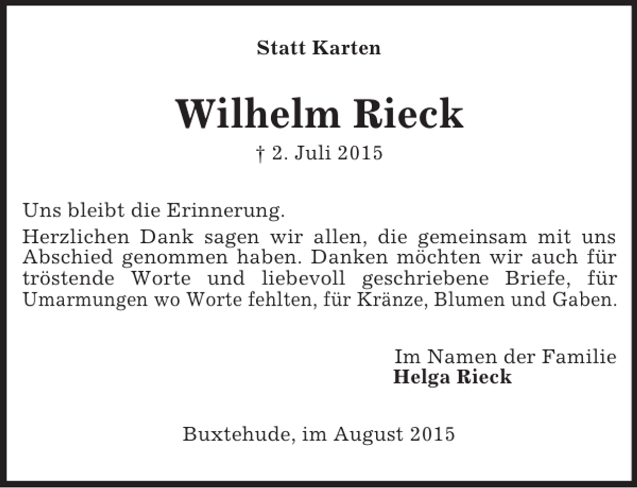 <p>Statt Karten<br />Wilhelm Rieck<br />† 2. Juli 2015<br />Uns bleibt die Erinnerung.<br />Herzlichen Dank sagen wir allen, die gemeinsam mit uns Abschied genommen haben. Danken möchten wir auch für tröstende Worte und liebevoll geschriebene Briefe, für<br />Umarmungen wo Worte fehlten, für Kränze, Blumen und Gaben.<br />Im Namen der Familie<br />Helga Rieck<br />Buxtehude, im August 2015</p>