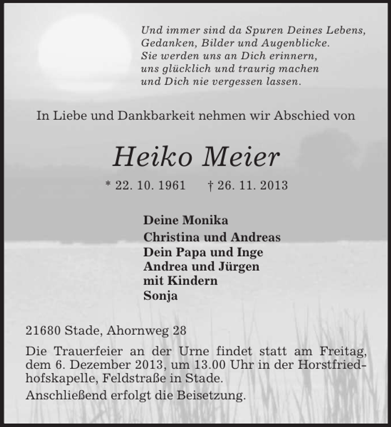 <p>Und immer sind da Spuren Deines Lebens,<br />Gedanken, Bilder und Augenblicke.<br />Sie werden uns an Dich erinnern,<br />uns glücklich und traurig machen<br />und Dich nie vergessen lassen.<br />In Liebe und Dankbarkeit nehmen wir Abschied von<br />Heiko Meier<br />* 22. 10. 1961 † 26. 11. 2013<br />Deine Monika<br />Christina und Andreas<br />Dein Papa und Inge<br />Andrea und Jürgen<br />mit Kindern<br />Sonja<br />21680 Stade, Ahornweg 28<br />Die Trauerfeier an der Urne findet statt am Freitag, dem 6. Dezember 2013, um 13.00 Uhr in der Horstfriedhofskapelle, Feldstraße in Stade.<br />Anschließend erfolgt die Beisetzung.</p>