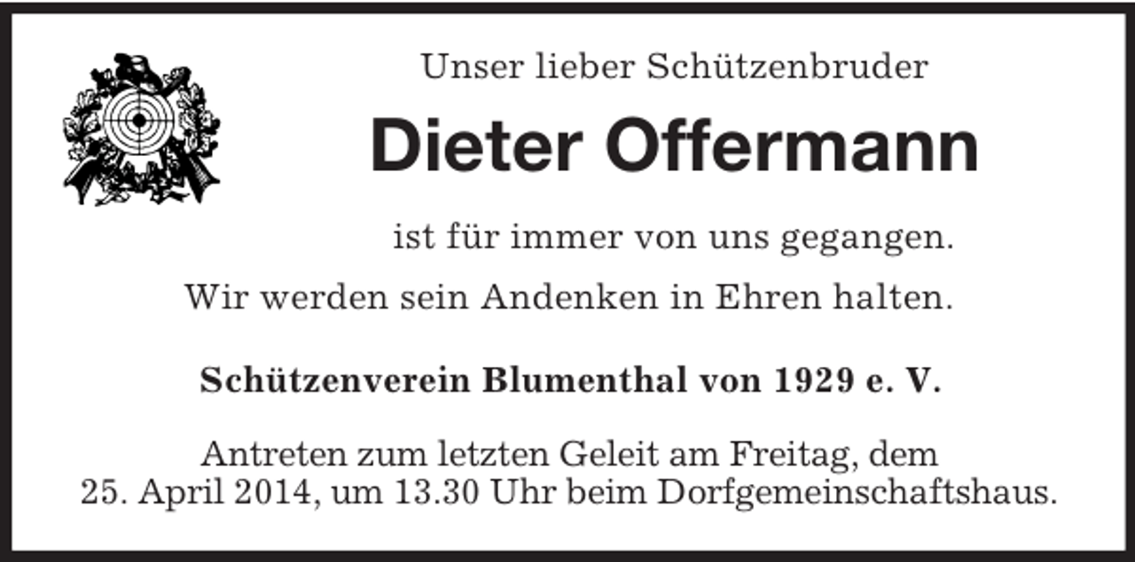 <p>Unser lieber Schützenbruder<br />Dieter Offermann<br />ist für immer von uns gegangen.<br />Wir werden sein Andenken in Ehren halten.<br />Schützenverein Blumenthal von 1929 e. V.<br />Antreten zum letzten Geleit am Freitag, dem<br />25. April 2014, um 13.30 Uhr beim Dorfgemeinschaftshaus.</p>