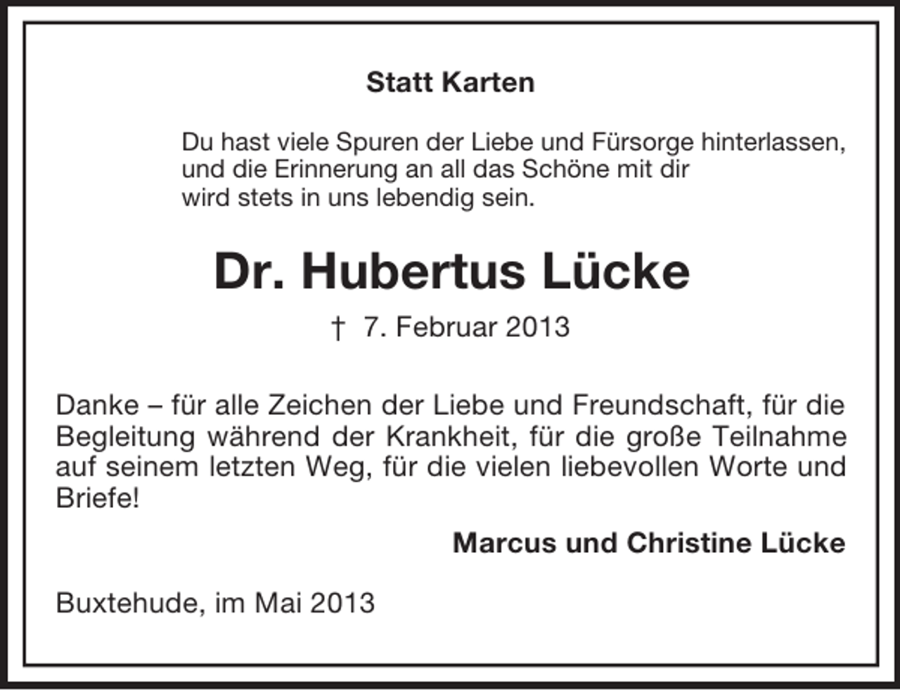 <p>Statt Karten<br />Du hast viele Spuren der Liebe und Fürsorge hinterlassen,<br />und die Erinnerung an all das Schöne mit dir<br />wird stets in uns lebendig sein.</p><p>Dr. Hubertus Lücke<br />† 7. Februar 2013<br />Danke – für alle Zeichen der Liebe und Freundschaft, für die<br />Begleitung während der Krankheit, für die große Teilnahme<br />auf seinem letzten Weg, für die vielen liebevollen Worte und<br />Briefe!<br />Marcus und Christine Lücke<br />Buxtehude, im Mai 2013</p>