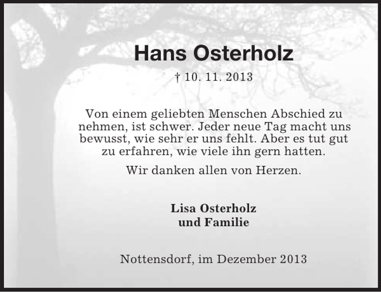 <p>Hans Osterholz<br />† 10. 11. 2013<br />Von einem geliebten Menschen Abschied zu nehmen, ist schwer. Jeder neue Tag macht uns bewusst, wie sehr er uns fehlt. Aber es tut gut<br />zu erfahren, wie viele ihn gern hatten.<br />Wir danken allen von Herzen.<br />Lisa Osterholz<br />und Familie<br />Nottensdorf, im Dezember 2013</p>