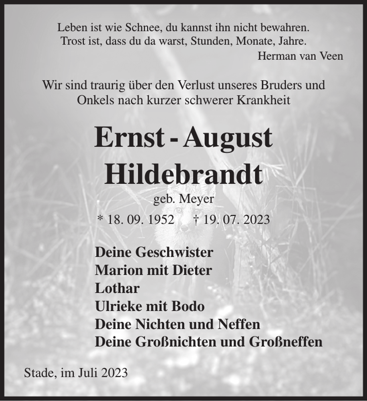 <p>Leben ist wie Schnee, du kannst ihn nicht bewahren.<br />Trost ist, dass du da warst, Stunden, Monate, Jahre.<br />Herman van Veen<br />Wir sind traurig über den Verlust unseres Bruders und<br />Onkels nach kurzer schwerer Krankheit<br />Ernst - August<br />Hildebrandt<br />geb. Meyer<br />* 18. 09. 1952 † 19. 07. 2023<br />Deine Geschwister<br />Marion mit Dieter<br />Lothar<br />Ulrieke mit Bodo<br />Deine Nichten und Dein Neffe<br />Deine Großnichten und Großneffen<br />Stade, im Juli 2023</p>