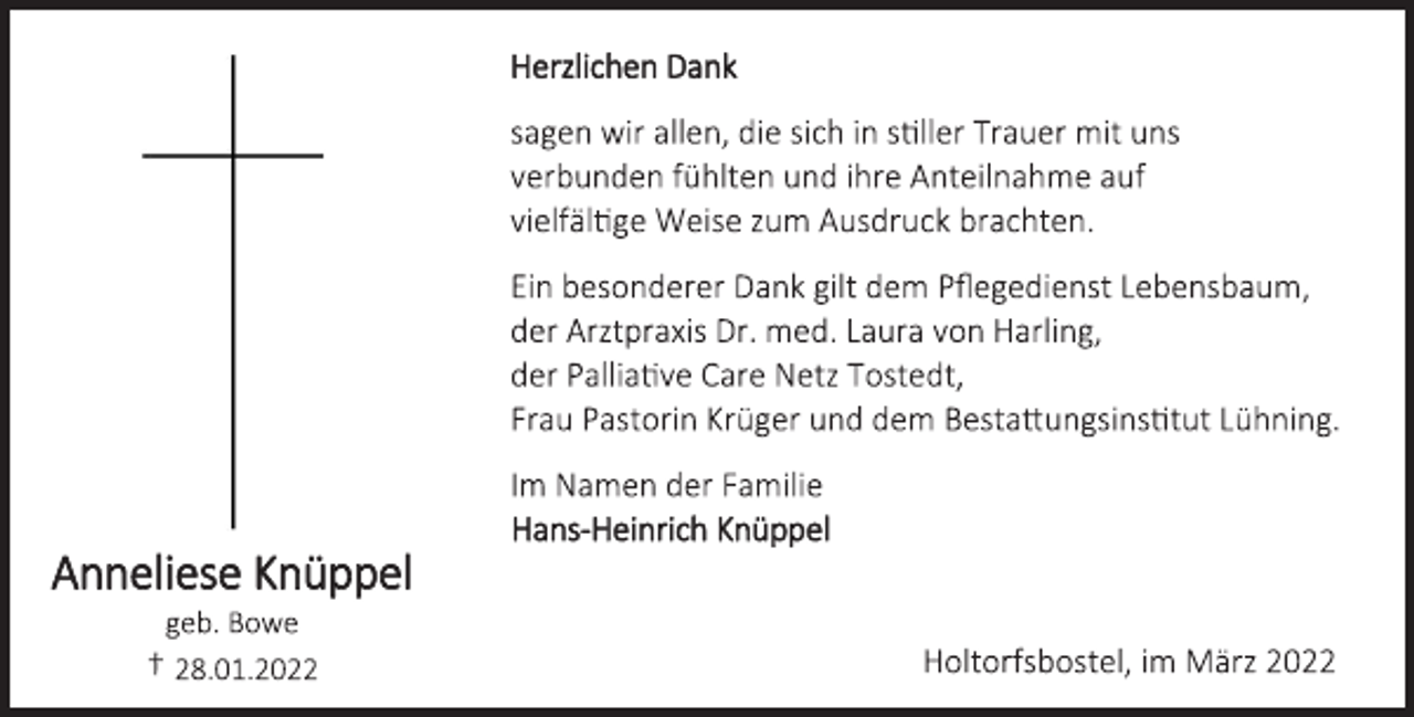 <p>Herzlichen Dank<br />sagen wir allen, die sich in stiller Trauer mit uns<br />verbunden fühlten und ihre Anteilnahme auf<br />vielfältige Weise zum Ausdruck brachten.<br />Ein besonderer Dank gilt dem Pflegedienst Lebensbaum,<br />der Arztpraxis Dr. med. Laura von Harling,<br />der Palliative Care Netz Tostedt,<br />Frau Pastorin Krüger und dem Bestattungsinstitut Lühning.<br />Im Namen der Familie<br />Hans-Heinrich Knüppel<br />Anneliese Knüppel<br />geb. Bowe<br />† 28.01.2022<br />Holtorfsbostel, im März 2022</p>