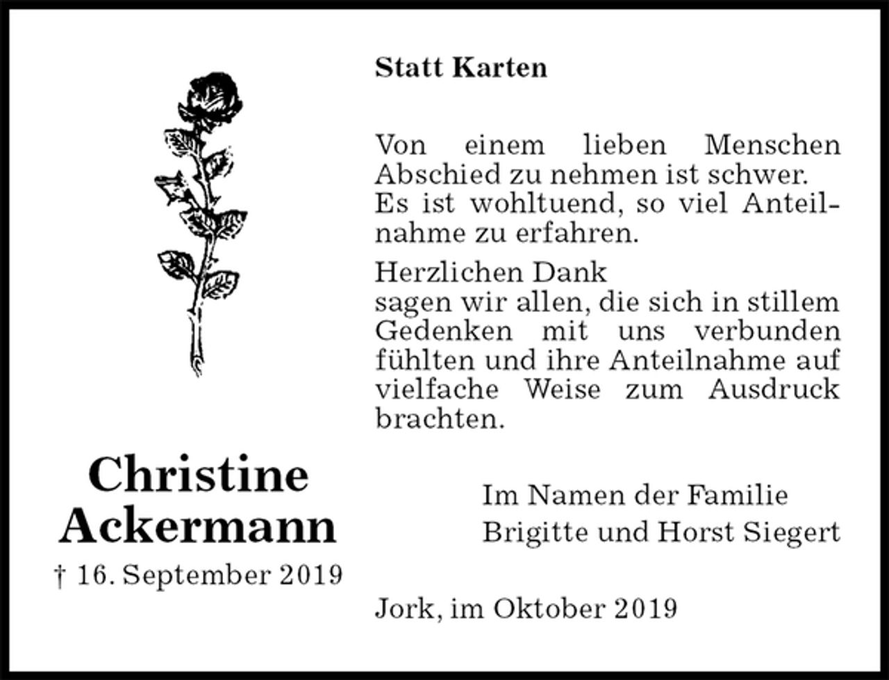 <p>Statt Karten<br />Von einem lieben Menschen<br />Abschied zu nehmen ist schwer.<br />Es ist wohltuend, so viel Anteilnahme zu erfahren.<br />Herzlichen Dank<br />sagen wir allen, die sich in stillem Gedenken mit uns verbunden fühlten und ihre Anteilnahme auf vielfache Weise zum Ausdruck brachten.<br />Im Namen der Familie<br />Brigitte und Horst Siegert<br />Jork, im Oktober 2019</p><p>Christine<br />Ackermann<br />† 16. September 2019</p>