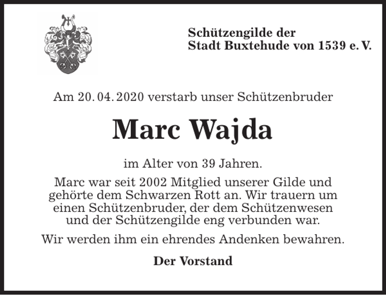 <p>Schützengilde der<br />Stadt Buxtehude von 1539 e. V.</p>
<p>Am 20. 04. 2020 verstarb unser Schützenbruder<br />Marc Wajda<br />im Alter von 39 Jahren.<br />Marc war seit 2002 Mitglied unserer Gilde und<br />gehörte dem Schwarzen Rott an. Wir trauern um<br />einen Schützenbruder, der dem Schützenwesen<br />und der Schützengilde eng verbunden war.<br />Wir werden ihm ein ehrendes Andenken bewahren.<br />Der Vorstand</p>