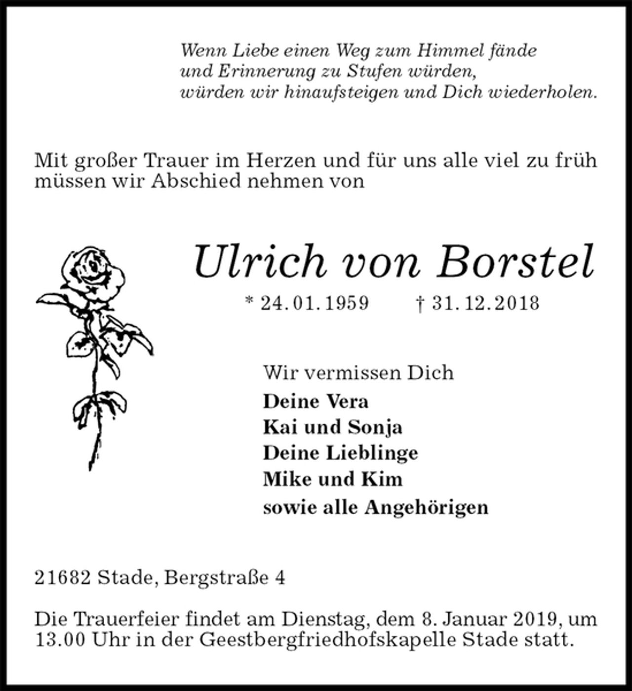 <p>Wenn Liebe einen Weg zum Himmel fände<br />und Erinnerung zu Stufen würden,<br />würden wir hinaufsteigen und Dich wiederholen.<br />Mit großer Trauer im Herzen und für uns alle viel zu früh müssen wir Abschied nehmen von<br />Ulrich von Borstel<br />* 24. 01. 1959 † 31. 12. 2018<br />Wir vermissen Dich<br />Deine Vera<br />Kai und Sonja<br />Deine Lieblinge<br />Mike und Kim<br />sowie alle Angehörigen<br />21682 Stade, Bergstraße 4</p>
<p>Die Trauerfeier findet am Dienstag, dem 8. Januar 2019, um<br />13.00 Uhr in der Geestbergfriedhofskapelle Stade statt.</p>