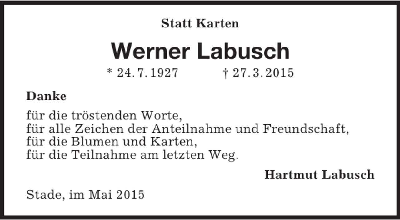 <p>Statt Karten<br />Werner Labusch<br />* 24. 7. 1927 † 27. 3. 2015<br />Danke<br />für die tröstenden Worte,<br />für alle Zeichen der Anteilnahme und Freundschaft,<br />für die Blumen und Karten,<br />für die Teilnahme am letzten Weg.<br />Hartmut Labusch<br />Stade, im Mai 2015</p>