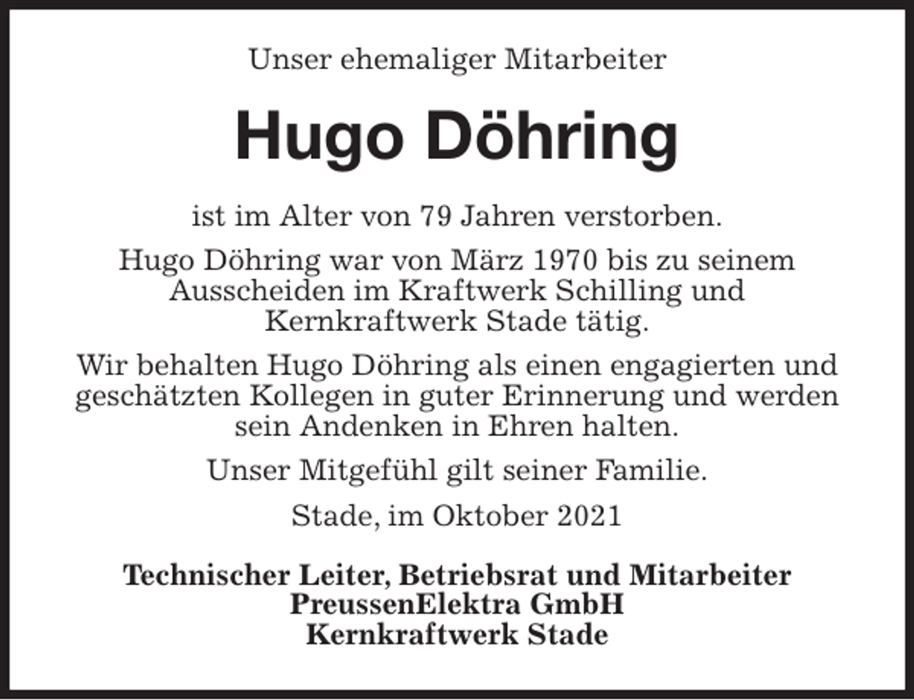 <p>Unser ehemaliger Mitarbeiter<br />Hugo Döhring<br />ist im Alter von 79 Jahren verstorben.<br />Hugo Döhring war von März 1970 bis zu seinem<br />Ausscheiden im Kraftwerk Schilling und<br />Kernkraftwerk Stade tätig.<br />Wir behalten Hugo Döhring als einen engagierten und geschätzten Kollegen in guter Erinnerung und werden sein Andenken in Ehren halten.<br />Unser Mitgefühl gilt seiner Familie.<br />Stade, im Oktober 2021<br />Technischer Leiter, Betriebsrat und Mitarbeiter<br />PreussenElektra GmbH<br />Kernkraftwerk Stade</p>