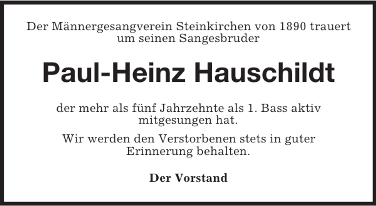 <p>Der Männergesangverein Steinkirchen von 1890 trauert<br />um seinen Sangesbruder</p><p>Paul-Heinz Hauschildt<br />der mehr als fünf Jahrzehnte als 1. Bass aktiv<br />mitgesungen hat.<br />Wir werden den Verstorbenen stets in guter<br />Erinnerung behalten.<br />Der Vorstand</p>