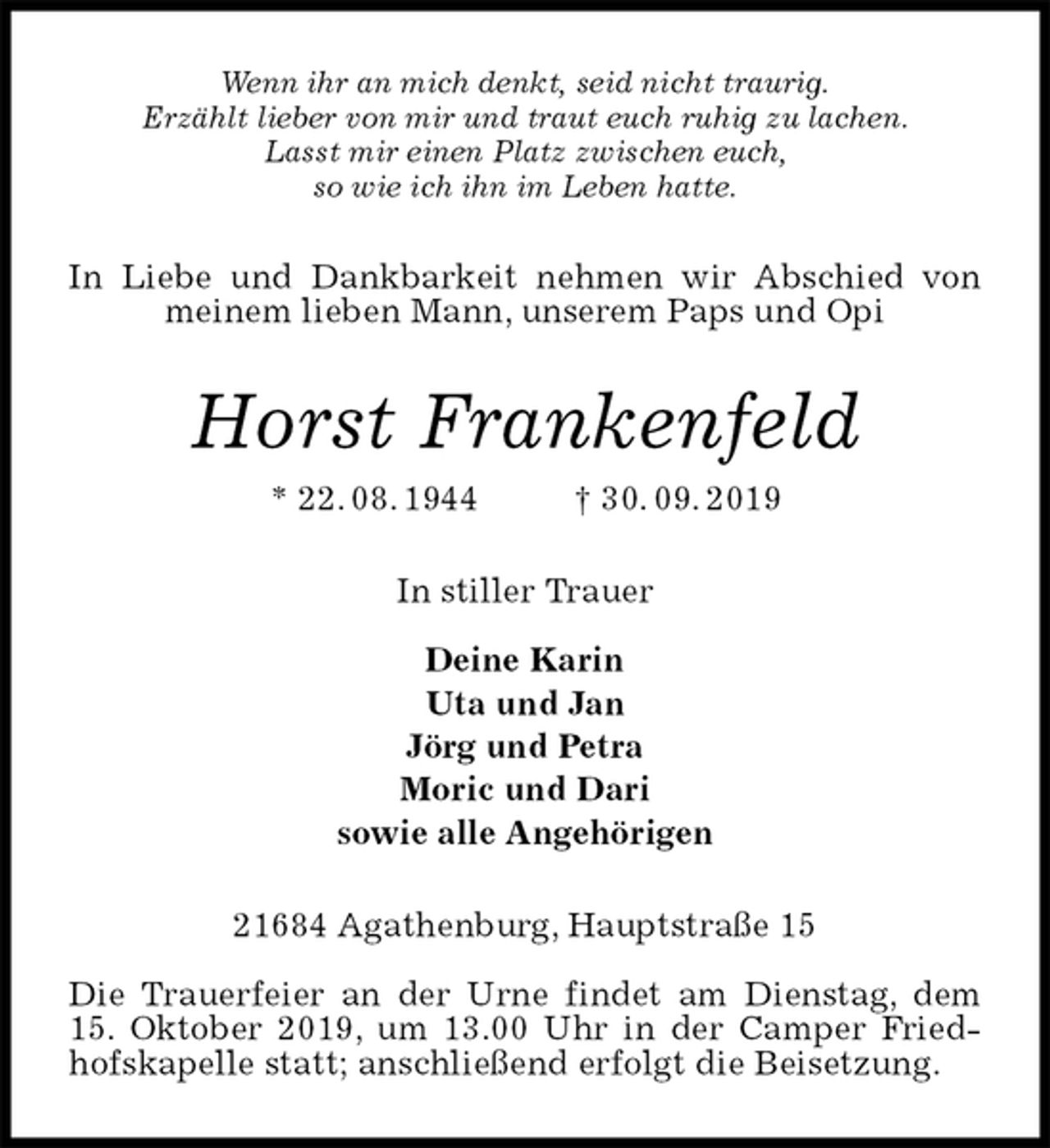 <p>Wenn ihr an mich denkt, seid nicht traurig.<br />Erzählt lieber von mir und traut euch ruhig zu lachen.<br />Lasst mir einen Platz zwischen euch,<br />so wie ich ihn im Leben hatte.<br />In Liebe und Dankbarkeit nehmen wir Abschied von meinem lieben Mann, unserem Paps und Opi<br />Horst Frankenfeld<br />* 22. 08. 1944 † 30. 09. 2019<br />In stiller Trauer</p>
<p>Deine Karin<br />Uta und Jan<br />Jörg und Petra<br />Moric und Dari<br />sowie alle Angehörigen<br />21684 Agathenburg, Hauptstraße 15</p>
<p>Die Trauerfeier an der Urne findet am Dienstag, dem 15. Oktober 2019, um 13.00 Uhr in der Camper Friedhofskapelle statt; anschließend erfolgt die Beisetzung.</p>