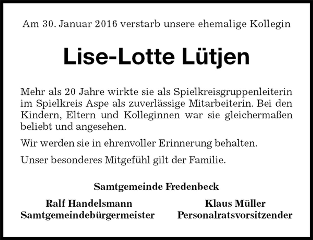 <p>Am 30. Januar 2016 verstarb unsere ehemalige Kollegin<br />Lise-Lotte Lütjen<br />Samtgemeinde Fredenbeck<br />Ralf Handelsmann Klaus Müller<br />Samtgemeindebürgermeister Personalratsvorsitzender<br />Mehr als 20 Jahre wirkte sie als Spielkreisgruppenleiterin im Spielkreis Aspe als zuverlässige Mitarbeiterin. Bei den Kindern, Eltern und Kolleginnen war sie gleichermaßen beliebt und angesehen.<br />Wir werden sie in ehrenvoller Erinnerung behalten.<br />Unser besonderes Mitgefühl gilt der Familie.</p>