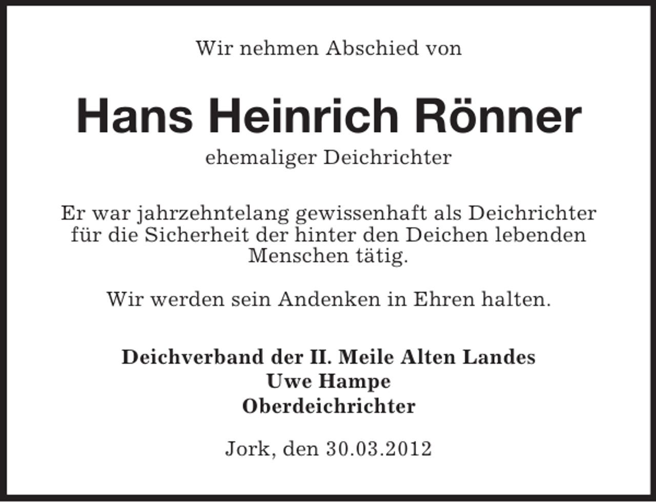 <p>Wir nehmen Abschied von</p><p>Hans Heinrich Rönner<br />ehemaliger Deichrichter<br />Er war jahrzehntelang gewissenhaft als Deichrichter<br />für die Sicherheit der hinter den Deichen lebenden<br />Menschen tätig.<br />Wir werden sein Andenken in Ehren halten.<br />Deichverband der II. Meile Alten Landes<br />Uwe Hampe<br />Oberdeichrichter<br />Jork, den 30.03.2012</p>